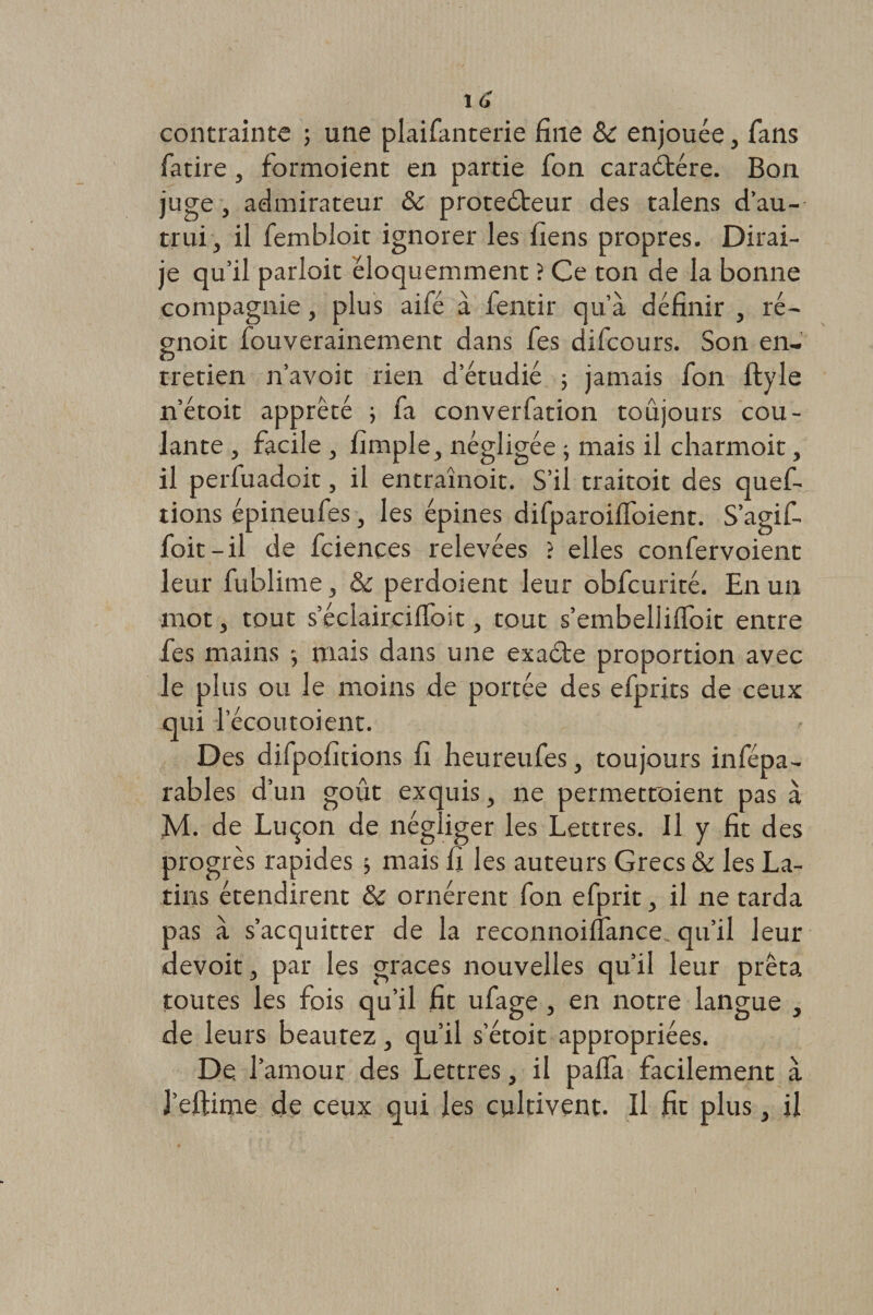 1 6 contrainte ; une plaifanterie fine 8c enjouée, fans fatire, formoient en partie fon caraCtére. Bon juge, admirateur &amp; protecteur des talens d’au¬ trui , il fembloit ignorer les liens propres. Dirai- je qu’il parîoit éloquemment ? Ce ton de la bonne compagnie, plus aifé à fentir qu’à définir , ré- gnoit fouverainement dans fes difcours. Son en¬ tretien n’avoit rien d’étudié ; jamais fon ftyle n’étoit apprêté ; fa converfation toujours cou¬ lante , facile , fimple, négligée ; mais il charmoit, il perfuadoit, il entraînoit. S’il traitoit des quef- tions épineufes, les épines difparoiffoient. S’agif- foit-il de fciences relevées &gt; elles confervoient leur fublime, &amp; perdoient leur obfcurité. En un mot, tout s’éciairciffoit, tout s’embelliffoit entre fes mains -, mais dans une exaCte proportion avec le plus ou le moins de portée des efprits de ceux qui l’écoutoient. Des difpofitions fi heureufes, toujours infépa- rables d’un goût exquis, ne permetroient pas à M. de Luçon de négliger les Lettres. Il y fit des progrès rapides &gt; mais fi les auteurs Grecs 8c les La¬ tins étendirent &amp; ornèrent fon efprit &gt; il ne tarda pas à s’acquitter de la reconnoifiance qu’il leur devoit, par les grâces nouvelles qu’il leur prêta toutes les fois qu’il fit ufage, en notre langue , de leurs beautez, qu’il s’étoit appropriées. De. l’amour des Lettres, il paffa facilement à J’eftime de ceux qui les cultivent. Il fit plus, il