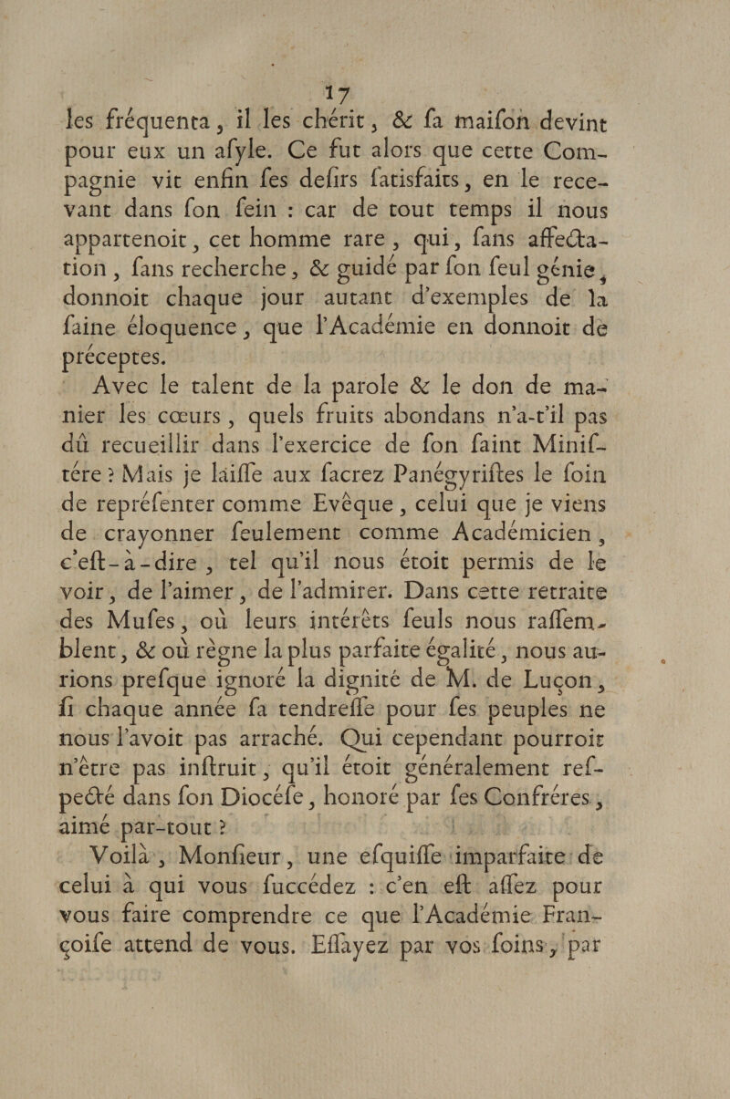 les fréquenta, il les chérit 3 &amp; fa fnaifon devint pour eux un afyle. Ce fut alors que cette Com¬ pagnie vit enfin fes defirs fatisfaits, en le rece¬ vant dans fon fein : car de tout temps il nous appartenoit, cet homme rare , qui, fans affecta¬ tion , fans recherche, &amp; guidé par fon feul génie donnoit chaque jour autant d’exemples de la faine éloquence 3 que l’Académie en donnoit de préceptes. Avec le talent de la parole &amp; le don de ma¬ nier les cœurs, quels fruits abondans n’a-t’il pas dû recueillir dans l’exercice de fon faint Minif- tére ? Mais je laiffe aux facrez Panégyriftes le foin de repréfenter comme Evêque , celui que je viens de crayonner feulement comme Académicien, e’eft-à-dire 3 tel qu’il nous étoit permis de le voir, de l’aimer, de l’admirer. Dans cette retraite des Mufes, où leurs intérêts feul s nous raffetru blent y &amp; où règne la plus parfaite égalité, nous au¬ rions prefque ignoré la dignité de M. de Luçon 3 fi chaque année fa tendreffe pour fes peuples ne nous l’avoit pas arraché. Qui cependant pourroit n’être pas inftruit, qu’il étoit généralement ref- peété dans fon Diocéfe, honoré par fes Confrères, aimé par-tout ? Voila } Monfieur, une efquiffe imparfaite de celui à qui vous fuccédez : c’en eft affez pour vous faire comprendre ce que l’Académie Fran- çoife attend de vous. Effayez par vos foins, par