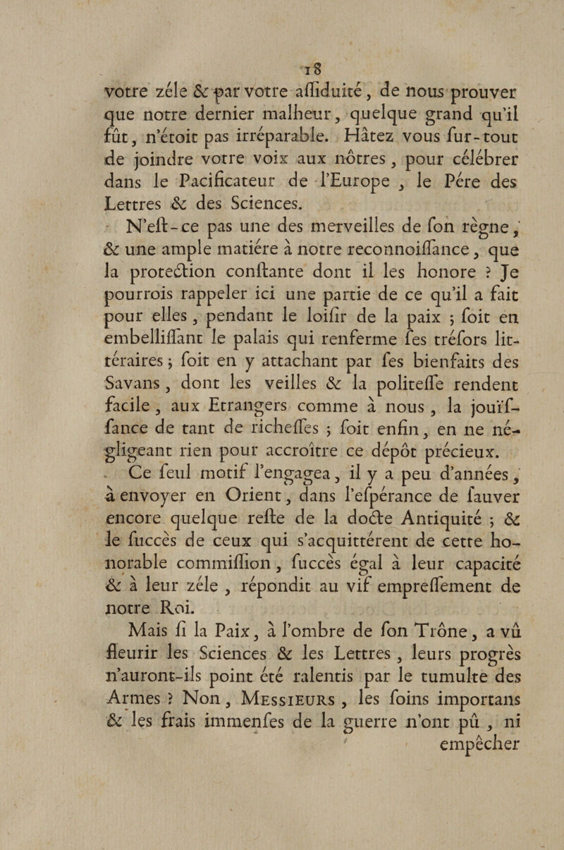 votre zélé &amp; par votre afliduité, de nous prouver que notre dernier malheur, quelque grand qu’il fut, n’étoit pas irréparable. Hâtez vous fur-tout de joindre votre voix aux nôtres, pour célébrer dans le Pacificateur de l’Europe , le Père des Lettres 5c des Sciences. N’eft-ce pas une des merveilles de fon règne, 5c une ample matière à notre reconnoilfance, que la protedlion confiante dont il les honore ? Je pourrois rappeler ici une partie de ce qu’il a fait pour elles, pendant le loifir de la paix ; foit en embellilfant le palais qui renferme fes tréfors lit¬ téraires ; foit en y attachant par fes bienfaits des Savans, dont les veilles 5c la politelfe rendent facile, aux Etrangers comme â nous, la jouï'f- fance de tant de richeffes ; foit enfin, en ne né¬ gligeant rien pour accroître ce dépôt précieux. Ce feul motif l’engagea, il y a peu d’années, à envoyer en Orient, dans l’efpérance de fauver encore quelque relie de la dodte Antiquité ; 5c le fuccès de ceux qui s’acquittèrent de cette ho¬ norable commilfion, fuccès égal à leur capacité 5C à leur zélé , répondit au vif emprelfement de notre Roi. Mais fi la Paix, à l’ombre de fon Trône, a vu fleurir les Sciences 5c les Lettres , leurs progrès n’auront-ils point été ralentis par le tumulte des Armes ? Non, Messieurs , les foins importans 5c les frais immenfes de la guerre n’ont pu , ni ' - empêcher