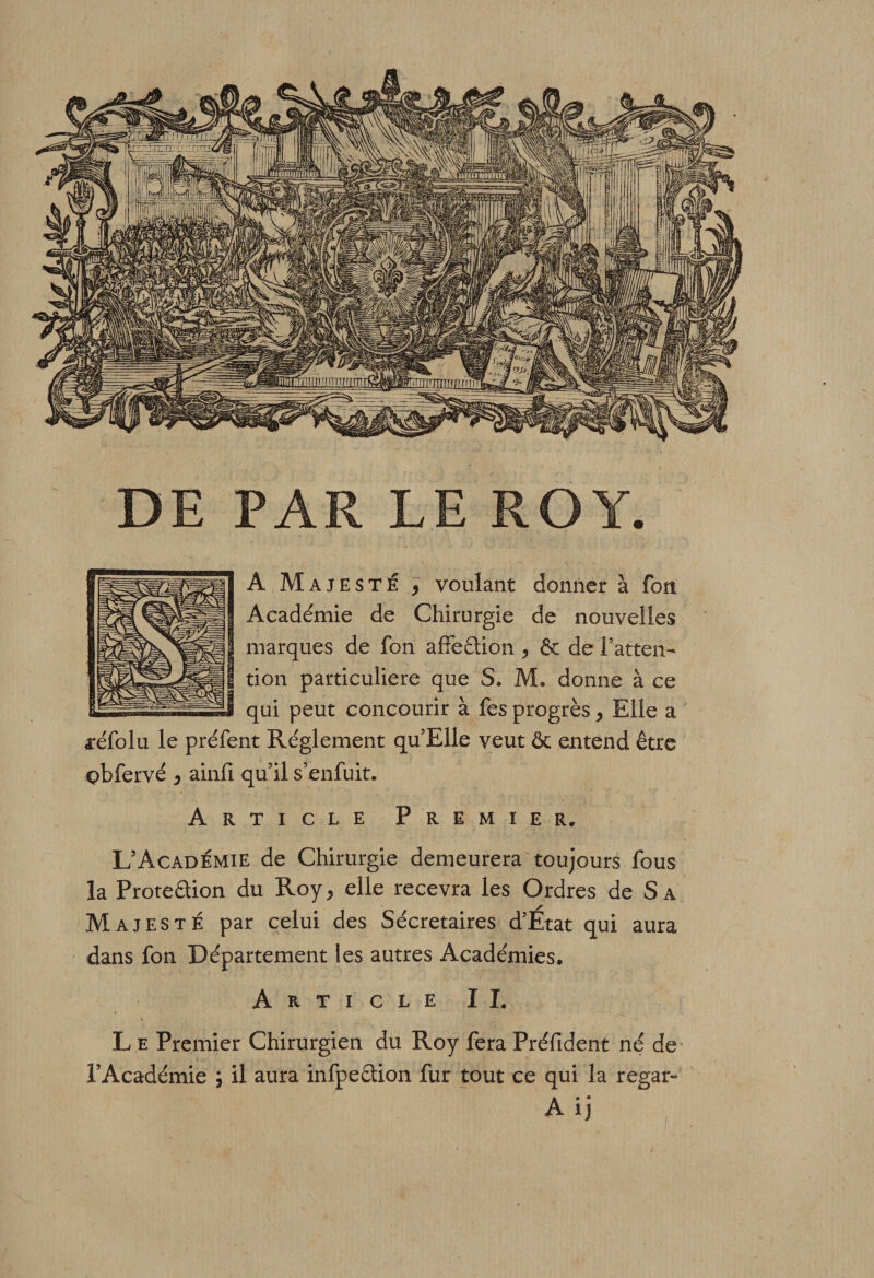 DE PAR LE ROY. A Majesté , voulant donner à fon. Académie de Chirurgie de nouvelles marques de fon afifeCtion ^ &amp; de l’atten¬ tion particulière que S. M. donne à ce qui peut concourir à fes progrès &gt; Elle a aréfolu le préfent Réglement qu’Elle veut &amp; entend être çbfervé 5 ainfi qu’il s’enfuit. Article Premier, L’Académie de Chirurgie demeurera toujours fous la Protection du Roy , elle recevra les Ordres de S a Majesté par celui des Sécretaires d’Etat qui aura dans fon Département les autres Académies. Article IL L e Premier Chirurgien du Roy fera Préfident né de l’Académie ; il aura infpeCtion fur tout ce qui la regar- A ij