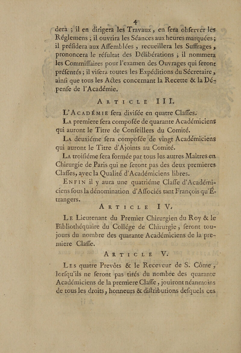 dera ; il en dirigera les Travaux &gt; en fera obferver les Réglemens ; il ouvrira les Séances aux heures marquées; il préfidera aux Aflemblées &gt; recueillera les Suffrages , prononcera le réfultat des Délibérations ; il nommera les CommiiTaires pour l’examen des Ouvrages qui feront préfentés ; il vifera toutes les Expéditions duSécretaire5 ainfi que tous les AÛes concernant la Recette ôc la Dé^ penfe de l’Académie. Article III. IdAcadémie fera divifée en quatre Gaffes; La première fera compofée de quarante Académiciens qui auront le Titre de Confeillers du Comité. La deuxième fera compofée de vingt Académiciens qui auront le Titre d’Aj oints au Comité. La troifiéme fera formée par tous les autres Maîtres en Chirurgie de Paris qui ne feront pas des deux premières Gaffes^ avec la Qualité d’Académiciens libres. Enfin il y aura une quatrième Gaffe d3Académi¬ ciens fous la dénomination d’Affociés tant François qu’E- trangers. Article IV* Le Lieutenant du Premier Chirurgien du Roy &amp; le Bibliothéquaire du Collège de Chirurgie, feront tou¬ jours du nombre des quarante Académiciens de la pre¬ mière Gaffe. Article V. Les quatre Prévôts ôc le Receveur de S. Corne 5 lorfqu ils ne feront pas tirés du nombre des quarante Académiciens de la première Gaffe ^ jouiront néanmoins de tous les droits ; honneurs ôc diftrib lirions defquels ç.es