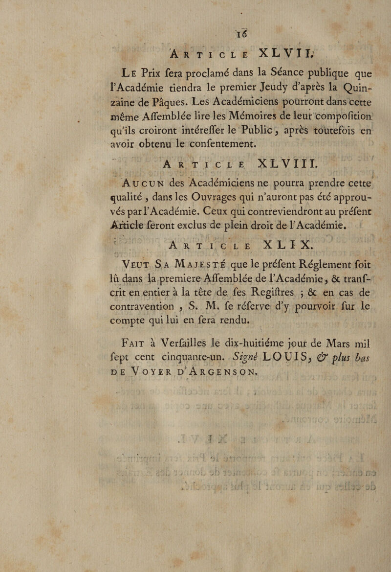 i6 Article X L V 11; Le Prix fera proclamé dans la Séance publique que l’Académie tiendra le premier Jeudy d’après la Quin¬ zaine de Pâques. Les Académiciens pourront dans cette même Aflemblée lire les Mémoires de leur compofition qu’ils croiront intéreffer le Public P après toutefois en avoir obtenu le confentement. Article XLVIXL Aucun des Académiciens ne pourra prendre cette qualité , dans les Ouvrages qui n’auront pas été approu¬ vés par l’Académie. Ceux qui contreviendront au préfent Article feront exclus de plein droit de l’Académie. Article X L X X. Veut Sa Majesté que le préfent Réglement foît lu dans la première Affemblée de l’Académie &gt; &amp; tranf- crit en entier à la tête de fes Regiftres ; &amp; en cas de contravention ? S. M. fe réferve d’y pourvoir fur le compte qui lui en fera rendu. Fait à Verfailles le dix-huitiéme jour de Mars mil fept cent cinquante-un. Signé LOUIS; &amp; plus bas DE VOYER d’ArGENSON*