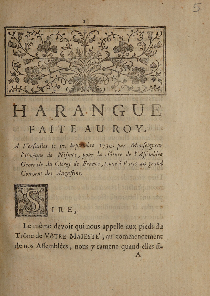 FAITE AU ROY. A V'erfaillcs le 17. SepMnbre 1730. par- Monfeigneur l’Evêque de Nifmes, pour la clôture de l’AjJemblêe Generale du Clergé de France i tenue à Paris au grand • . * Convent des Augufhns, Le même devoir qui nous appelle aux pieds du Trône de VÔTRE MAJESTE5, au commencement 4e nos Aflemblées, nous y ramene quand elles fi- A