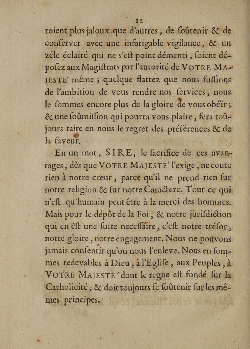 roient plus jaloux que d’autres, de foûtenir &amp; de conferver avec une infatigable vigilance, 6c un zélé éclairé qui ne s’eft point démenti, foient dé- pofez aux Magiftrats par 1 autorité de VOTRE Ma-&gt;- JESTE’ même y quelque flattez que nous fuliions de l’ambition de vous rendre nos fervices, nous le fomrnes encore plus de la gloire cie vous obéir y ôiune foûmiflion qui pourra vous plaire, fera tou¬ jours taire en nous le regret des préférences de la faveur. En un mot, SIRE, le làcrifice de ces avan¬ tages , dès que Votre Majesté’ l’exige, ne coûte rien à notre cœur, parce qu’il ne prend rien fur notre religion ÔC fur notre Caraétere. Tout ce qui n’efl: qu’humain peut être à la merci des hommes. Mais pour le dépôt de la Foi, &amp;£ notre jürifdiélion qui en éffc une fuite neceflaire, c’eft notre tréfor, notre gloire, notre engagement. Nous ne pouvons jamais confentir qu’on nous l’enleve. Nous en fem¬ mes redevables à Dieu, à l’Eglife , aux Peuples, à - VOTRE Majesté’dont le régné eft fondé fur la Catholicité, doit toujours fe foûtenir fur les mê¬ mes principes»