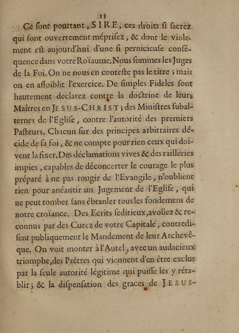 . ; ‘IJ , Ce font pourtant, S IRE, ces droits fl facrez qui font ouvertement méprifez, &amp;C donc le viole- menc eft aujourd’hui d’une fi pernicieufe confé- quence dans votreRoïaume.Nous fommes les Juges de la Foi. On ne nous en contefte pas le titre &gt; mais on en afïoiblic l’exercice. De fîmples Fideles font hautement déclarez contre la doctrine de leurs Maîtres en Je S U S-C H R IS T ; des Minières fubal- ternes de PEglife, contre l’autorité des premiers Pafteurs. Chacun fur des principes arbitraires dé¬ cide de fa foi, &amp; ne compte pour rien ceux qui doi¬ vent lafixer.Des déclamations vives 6c des railleries ( impies, capables de déconcerter le courage le plus préparé à ne pas rougir de l’Evangile, n’oublient rien pour anéantir un Jugement de 1 Eglife, qui ne peut tomber fans ébranler tous les fondemens de notre croïance. Des Ecrits feditieux,avoüez &amp; re¬ connus par des Curez de votre Capitale , contredi¬ rent publiquement le Mandement de leur Archevê¬ que. On voit monter à l’Autel, avec un audacieux triomphe,des Prêtres qui viennent d en etre exclus par la feule autorité légitime qui puifle les y réta¬ blir } ÔC la difpenfation des grâces^ de J E S U S-