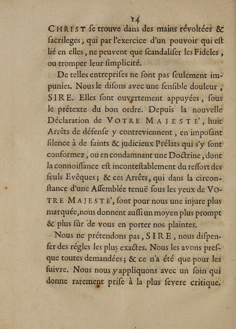 CHRIST fe trouve dans des mains révoltées &amp;C facrileges, qui par l’exercice d’un pouvoir qui eft lié en elles, ne peuvent que fcandalifer lesFideles , ou tromper leur fimplicité. De telles entreprifes ne font pas feulement im¬ punies. Nous le difons avec une fenlible douleur , SIRE. Elles font ouvertement appuyées, fous le prétexte du bon ordre. Depuis la nouvelle Déclaration de VOTRE MAJESTE’, huit Arrêts de défenfe y contreviennent, en impofant filence à de faints &amp;c judicieux Prélats qui s’y font conformez, ou en condamnant une Doétrine, dont la connoifl'ance eft inconteftablement du reftort des feuls Evêques j &amp; ces Arrêts, qui dans la circon- ftance d’une A Semblée tenue fous les yeux de VO¬ TRE MAJESTE’, font pour nous une injure plus marquée,nous donnent aufli un moyen plus prompt &amp; plus fûr de vous en porter nos plaintes. Nous ne prétendons pas, S IR E , nous difpen- fer des régies les plus exatftes. Nous les avons pref» que toutes demandées j &amp; ce n a été que pour les fuivre. Nous nous .y appliquons avec un foin qui donne rarement prife à la plus fevere critique.