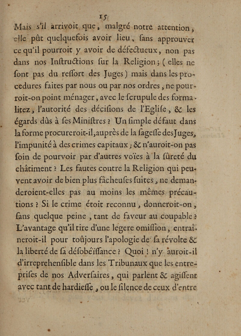 IJ Mais s’il arrivoic que, malgré notre attention, elle pût quelquefois avoir lieu, fans approuver ce qu’il pourroit y avoir de défeétueux, non pas dans nos Inftruétions fur la Religion 3 ( elles ne font pas du reflort des Juges) mais dans les pro¬ cedures faites par nous ou par nos ordres, ne pour- roit-on point ménager, avec leTcrupule des forma » liteZj l’autorité des décidons de l’Eglife, èc les égards dus à fes Miniftres ? Un dmple défaut dans la forme procureroit-il,auprès de la fagelfe des Juges., l’impunité à des crimes capitaux ; 8c n’auroit-on pas foin de pourvoir par d’autres voies à la fureté du châtiment ? Les fautes contre la Religion qui peu¬ vent avoir de bien plus fâcheufes fuîtes, ne deman- deroient-elles pas au moins les mêmes précau¬ tions ? Si le crime étoit reconnu ,, donneroic-on, fans quelque peine , tant de faveur au coupable ? L’avantage qu’il tire d’une legere omillion, entraî- neroit-il pour toûjours l’apologie de fa révolte &amp;C la liberté de fà défobéÏÏTance ? Quoi ! n’y âuroit-ii d’irreprehendble dans les Tribunaux que les entre- « prifes de nos Adverfaires, qui parlent agilfent avec tant de hardielfe ^ ou le dlence de ceux d’entre