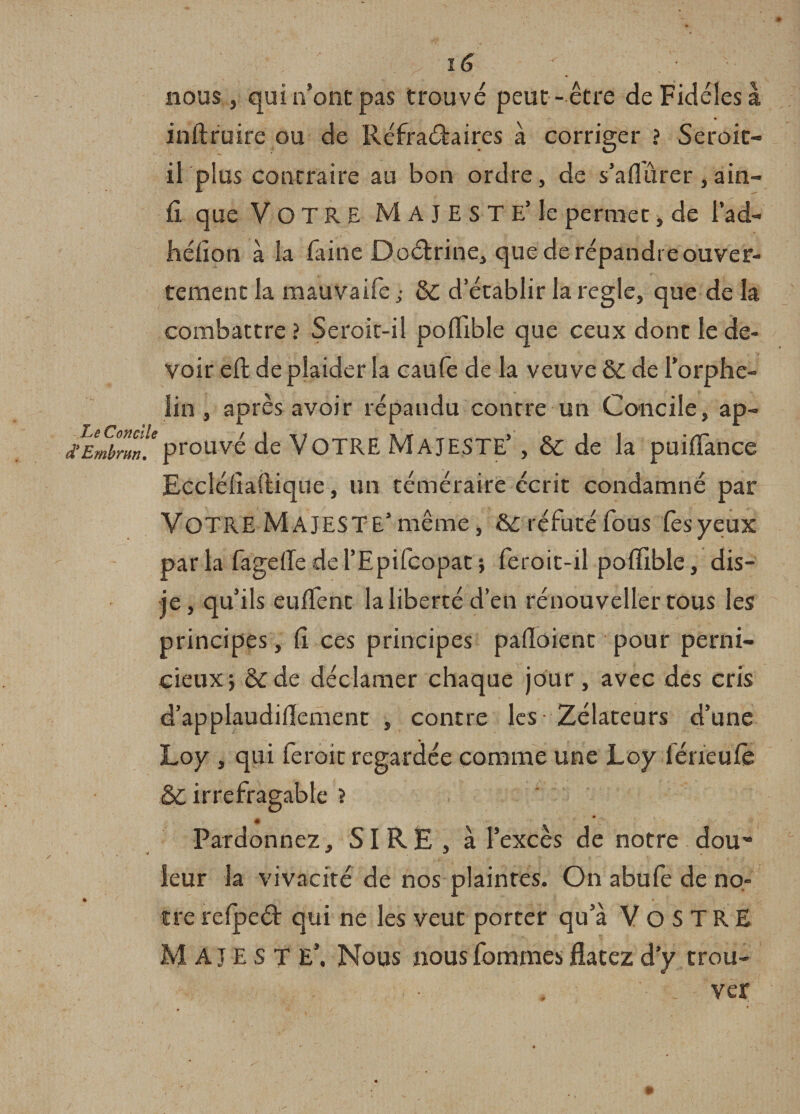 y ï6 y' nous , qui n’ont pas trouvé peut- être de Fidèles à inftruire ou de Réfraétaires à corriger ? Seroit- il plus contraire au bon ordre, de s’afiurer,ain- fi. que VOTRE MAJESTE’ le permet, de lad- héiîon à la laine Doétrine, que de répandre ouver¬ tement la mauvaife ; &amp;c d’établir la réglé, que de la combattre ? Seroit-il poflible que ceux dont le de¬ voir eft de plaider la caufe de la veuve &amp; de l’orphe¬ lin , après avoir répaudu contre un Concile, ap- fEmbrmïprouvé de VOTRE MAJESTE’, &amp; de la puilïance Eccîélîaftique, un téméraire écrit condamné par VOTRE MAJESTE’même, réfuté fous lès yeux parla fagelîedel’Epifcopat} feroit-il poffible, dis- je , qu’ils euflènt la liberté d’en renouvelle!* tous les principes, lî ces principes paüoient pour perni¬ cieux} &amp;de déclamer chaque jour, avec des cris d’applaudidement , contre les Zélateurs d’une Loy , qui feroit regardée comme une Loy lerieuCe 5&gt;C irréfragable J « Pardonnez, SIRE, à l’excès de notre dou** leur la vivacité de nos plaintes. On abufe de no- tfe refpeâ: qui ne les veut porter qu’a VoSTRE MAJESTE*. Nous nous femmes flacez d’y trou¬ ver * *