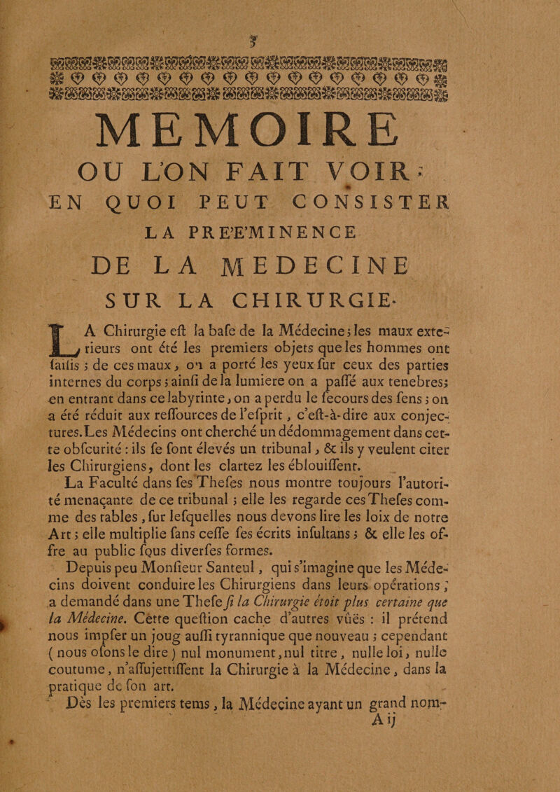 OU L’ON FAIT VOIR* EN QUOI PEUT CONSISTER LA PREEMINENCE DE LA MEDECINE SUR LA CHIRURGIE- LA Chirurgie efi: la bafe de la Médecine ; les maux exté¬ rieurs ont été les premiers objets que les hommes ont laiüs ; de ces maux ^ on a porté les yeux fur ceux des parties internes du corps ; ainfi de là lumière on a pafle aux tenebres; en entrant dans ce labyrinte, on a perdu le fecours des fens ; on a été réduit aux reflburces de l’efprit * c’eft-à-dire aux conjec- tures.Les Médecins ont cherché un dédommagement dans cet¬ te obfcurité : ils fe font élevés un tribunal &gt; 6c ils y veulent citer les Chirurgiens, dont les clartez les éblouilfenr. La Faculté dans fes Thefes nous montre toujours l’autorî- té menaçante de ce tribunal ; elle les regarde ces Thefes com¬ me des fables ,fur lefquelles nous devons lire les loix de notre Art 5 elle multiplie fans ceffe fes écrits infultans 5 &amp; elle les of¬ fre au public fçus diverfes formes. Depuis peu Monfieur Santeul, qui s’imagine que les Méde¬ cins doivent conduire les Chirurgiens dans leurs opérations; a demandé dans une Thefe fi la Chirurgie était plus certaine que la Médecine. Cette queftion cache d’autres vues : il prétend nous impfer un joug auflî tyrannique que nouveau ; cependant ( nous ofons le dire ) nul monument, nul titre, nulle loi} nulle coutume, n’affujettiffent la Chirurgie à la Médecine, dans la pratique de fon art. Dès les premiers tems, la Médecine ayant un grand nom- A ij