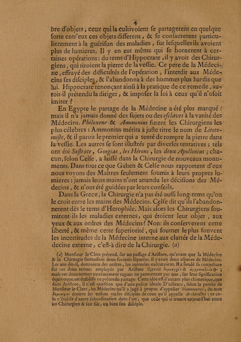 . ï fore d objets, ceux qui la cultivoient fe partagèrent en quelque forte entr’eux ces objets differens &gt; ôc fe coniacrerent particu¬ lièrement à la guérifon des maladies &gt; fur lefquellesils avoient plus de lumières. Il y en eut même qui fe bornèrent à cer¬ taines opérations : du tems d’Hippocrate &gt;il y avoit des Chirur¬ giens , qui tiroient la pierre delà veffie. Ce pere de la Médeci¬ ne .effrayé des difficultés de l’opération , l’intetdit aux Méde^ cins fes difciples, Ôc l’abandonna à des hommes plus hardis que lui. Hippocrate renonçant ainfi à la pratique de ce remede, au- îoit-il prétendu la diriger, &amp; impofer la loi à ceux qu’il n’ofok imiter ? En Egypte le partage de la Médecine a été plus marqué i mais il n’a jamais donné des fujets ou des efclaves à la vanité des Médecins. Pkiloxene ôc Ammonius furent les Chirurgiens les plus célébrés 5 Ammonius mérita à jufte titre le nom de Litoto~&gt; mifte, ôc il paroit le premier qui a tenté de rompre la pierre dans la veffie. Les autres fe font illuftrés par diverfes tentatives $ tels ont été Sofirate, Gorgias . les Hérons } les deux Apollonius $ cha¬ cun. félon Celfe . a laiffé dans la Chirurgie de nouveaux monu¬ ments. Dans tout ce que Galien ôc Celfe nous rapportent d’eux nous voyons des Maîtres feulement fournis à leurs propres lu¬ mières &gt; jamais leurs mains n’ont attendu les décifions des Mé¬ decins . ôc n’ont été guidées par leurs confeils. Dans la Grece. la Chirurgie n’a pas étéauffi long-tems qu’on le croit entre les mains des Médecins. Celfe dit qu’ils l’abandon- nerent dès le tems d’Herophile. Mais alors les Chirurgiens fou- mirent ils les maladies externes^ qui étoient leur objet . aux yeux ôc aux ordres des Médecins? Non: ils conferverent cette liberté , ôc même cette fuperiorité , qui foumet le plus fouvent les incertitudes delà Médecine interne aux clartés delaMéde- decine externe c’eft-à dire de la Chirurgie, (a) (a) Monfîeur le Clerc prétend, fur un palTage d’Ariftote, qu’avant que la Médecine &amp; la Chirurgie formaffent deux focietés féparées, il y avoit deux efpeces de Médecins. Les uns dit-il. donnoient des ordres , les autres les exécutoient. Il a fondé fa conjecture fur ces deux termes employés par Ariftote fçavoir foipmppt &amp; eïp%irex.&lt;&amp;vtK&lt;&amp;&gt; ; mais ces deux termes extrêmement vagues ne permettent pas que , fur leur lignification équivoque,on établilfe ce prétendu partage. Cette idée eft d’autant plus chimérique,que dans Ariftote, il n’eft queftion que d’une police ideale. D’ailleurs , félon la penfée de Monlîeur le Clerc, les Médecins qu’il a jugé à propos d’appeller Manœuvres, du mot fojuibsyot étoient les enfans ouïes difciples de ceux qu’il appelle Architefies ; or ce¬ la n’établit d’autre fubordination dans l’art, que celle qui fe trouve aujourd’hui entre Un Chirurgien &amp; fon fils ? ou bien fon &amp;fçiple»