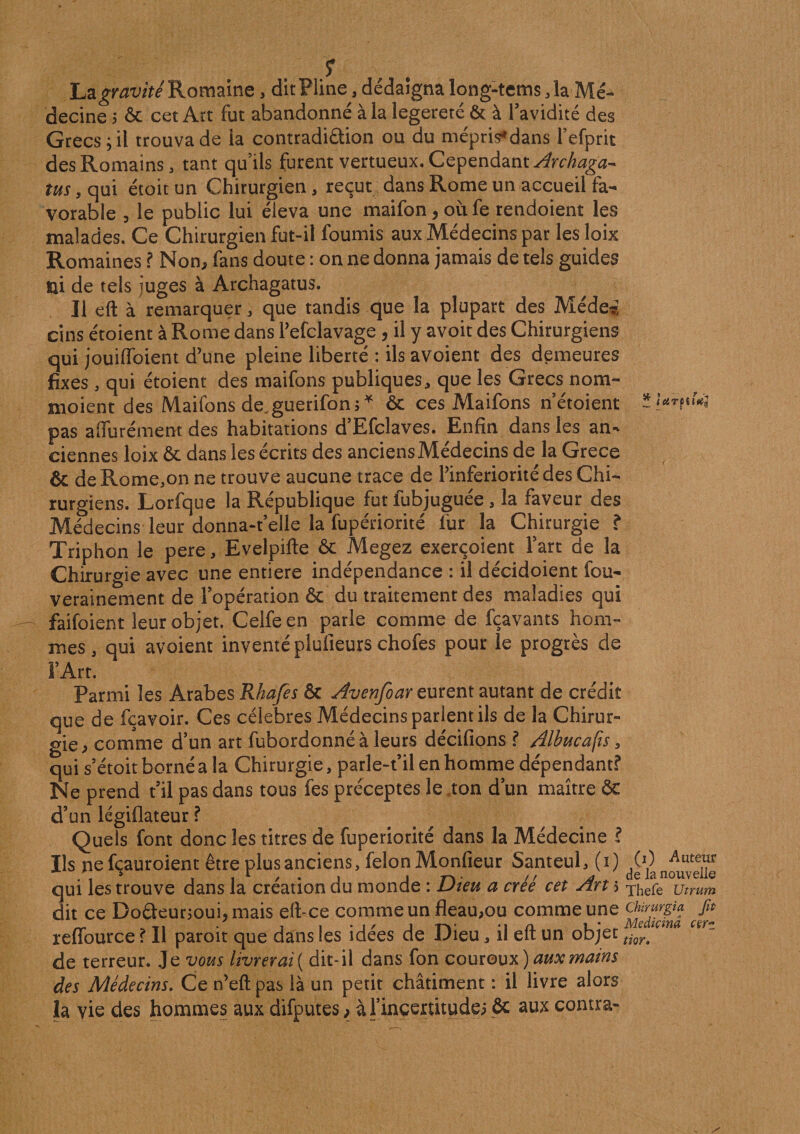 La gravité Romaine, dit Pline, dédaigna long-tems ,1a Mé¬ decine i &amp; cet Art fut abandonné à la legereté &amp; à l’avidité des Grecs; il trouva de ia contradiction ou du mépris* dans refprit des Romains, tant qu’ils furent vertueux. Cependant Archaga- tus, qui étoit un Chirurgien, reçut dans Rome un accueil fa¬ vorable , le public lui éleva une maifon, où fe rendoient les malades. Ce Chirurgien fut-il fournis aux Médecins par lesloix Romaines ? Non, fans doute : on ne donna jamais de tels guides tCtTtiïftç ni de tels juges à Archagatus. Il eft à remarquer, que tandis que la plupart des Méde* ci ns étoient à Rome dans l’efclavage , il y avoit des Chirurgiens qui jouiffoient d’une pleine liberté : ilsavoient des demeures fixes , qui étoient des maifons publiques, que les Grecs nom- moient des Maifons de.guerifon;* &amp; ces Maifons n’étoient pas afifurément des habitations d’Efclaves. Enfin dans les an¬ ciennes loix &amp; dans les écrits des anciens Médecins de la Grece &amp; de Rome.on ne trouve aucune trace de l’infériorité des Chi¬ rurgiens. Lorfque la République fut lubjuguee, la faveur des Médecins leur donna-t’elle la fupériorité fur la Chirurgie ? Triphon le pere, Evelpifte &amp; Megez exerçoient l’art de la Chirurgie avec une entière indépendance : il décidoient fou- verainement de l’opération &amp; du traitement des maladies qui faifoient leur objet. Celfe en parle comme de fçavants hom¬ mes , qui avoient inventé plufieurs chofes pour le progrès de l’Art. Parmi les Arabes Rhafes &amp; Avenfoar eurent autant de crédit que de fçavoir. Ces célébrés Médecins parlent ils de la Chirur¬ gie, comme d’un art fubordonné à leurs décidons ? Albucafis, qui s’étoit borné a la Chirurgie, parle-t’il en homme dépendant? Ne prend t’il pas dans tous fes préceptes le .ton d’un maître ôc d’un légiflateur ? Quels font donc les titres de fupériorité dans la Médecine ? Ils ne fçauroient être plus anciens, félon Monfieur Santeul, (i) qui les trouve dans la création du monde : Dieu a créé cet An 5 xhefe utrum dit ce Do£teurjoui,mais eft-ce comme un fléau,ou comme une refiource ? Il paroit que dans les idées de Dieu 3 il eft un objet ti^ç m de terreur. Je vous livrerai ( dit-il dans fon couroux ) aux mains des Médecins. Ce n’eft pas là un petit châtiment : il livre alors la vie des hommes aux difputes &gt; à l’ingertitude; &amp; aux contra-