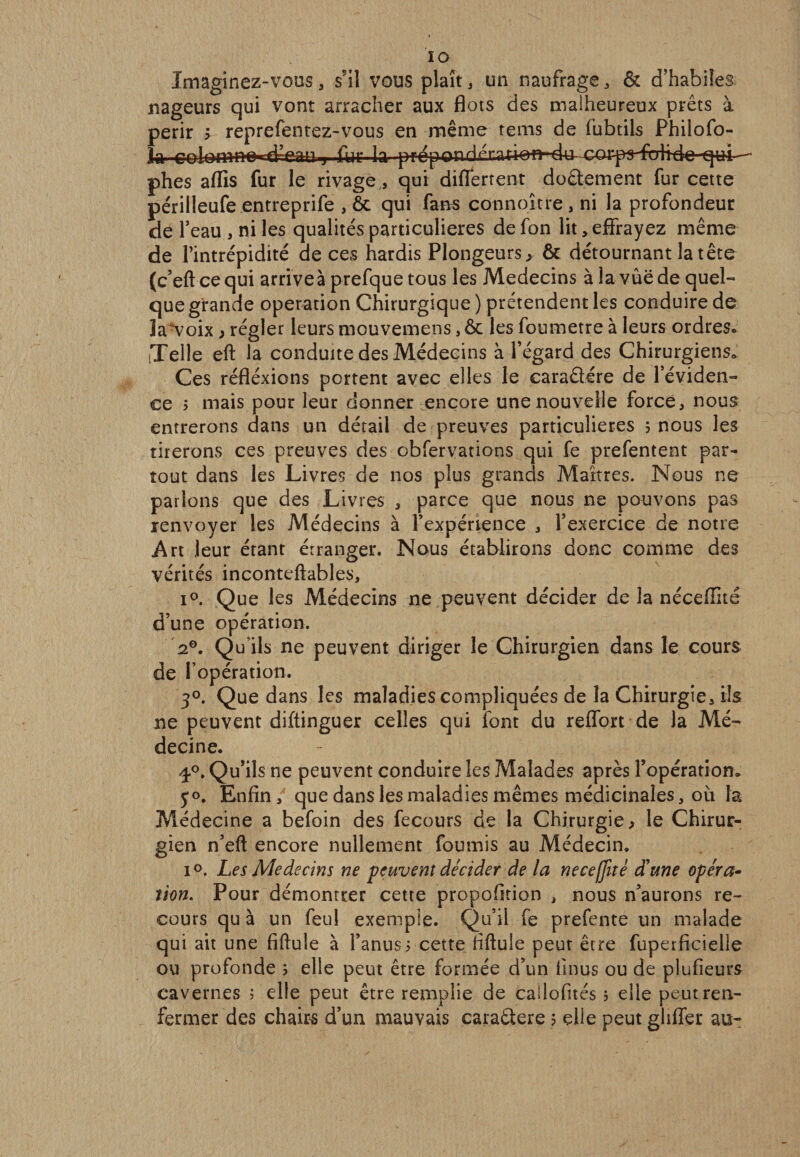 IG Imaginez-vous, s'il vous plaît, un naufrage, &amp; d’habiles nageurs qui vont arracher aux flots des malheureux prêts à périr v reprefentez-vous en même tems de fubtils Philofo- j fur la pfepondrr?tt*»fl-4^co^ phes affis fur le rivage, qui differtent doâement fur cette périlleufe entreprife , ôt qui fans connoître, ni la profondeur de l’eau , ni les qualités particulières de fon lit &gt; effrayez même de l’intrépidité de ces hardis Plongeurs, &amp; détournant la tête (c’eftcequi arrive à prefquetous les Médecins à la vue de quel¬ que grande operation Chirurgique ) prétendent les conduire de la^voix ; régler leurs mouvemens, ôc les foumetre à leurs ordreSo iTelle eft la conduite des Médecins à l’égard des Chirurgiens. Ces réfléxions portent avec elles le caraêlére de l’éviden¬ ce 3 mais pour leur donner encore une nouvelle forcé, nous entrerons dans un détail de preuves particulières 3 nous les tirerons ces preuves des obfervations qui fe prefentent par¬ tout dans les Livres de nos plus grands Maîtres. Nous ne parlons que des Livres , parce que nous ne pouvons pas renvoyer les Médecins à l’expérience , l’exercice de notre Art leur étant étranger. Nous établirons donc comme des vérités inconteftables, i°. Que les Médecins ne peuvent décider de la néceflité d’une opération. 20. Qu’ils ne peuvent diriger le Chirurgien dans le cours de l’opération. 3°. Que dans les maladies compliquées de la Chirurgie, ils ne peuvent diftinguer celles qui font du reffort de la Mé¬ decine. ^°. Qu’ils ne peuvent conduire les Malades après l’opération. 5*0. Enfin, que dans les maladies mêmes médicinales, où la Médecine a befoin des fecours de la Chirurgie &gt; le Chirur¬ gien n’eft encore nullement fournis au Médecin. i°. Les Médecins ne peuvent décider de la neceffitê d'une opéra¬ tion. Pour démontrer cette propofition , nous n’aurons re¬ cours qu à un feul exemple. Qu’il fe prefente un malade qui ait une fiftule à l’anus 5 cette fiftule peut être fuperficielle ou profonde 3 elle peut être formée d’un fi nus ou de plufieurs cavernes 3 elle peut être remplie de callofités 3 elle peut ren¬ fermer des chairs d’un mauvais caraêlere 5 elle peut ghffer au-