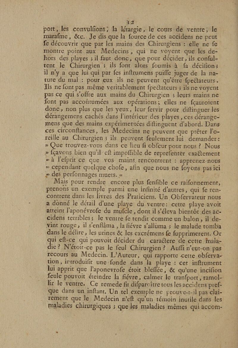 port, les convulfions î la iétargie , le cours de ventre , le marafme, &amp;c. Je dis que la fource de ces accidens ne peut fe découvrir que par les mains des Chirurgiens : elle ne fe montre point aux Médecins , qui ne voyent que les de¬ hors des playes &gt; il faut donc, que pour décider, ils conful- tent le Chirurgien 5 ils font alors fournis à fa décidons il n’y a que lui qui par fes inftrumens puiffe juger de la na¬ ture du mal : pour eux ils ne peuvent qu’être fpeâateurs . Ils ne font pas même véritablement fpeâateurs s ils ne voyent pas ce qui s’offre aux mains du Chirurgien ; leurs mains ne font pas accoutumées aux opérations ; elles ne fçauroient donc, non plus que les yeux, leur fervir pour diftinguer les dérangemens cachés dans l’intérieur des playes, ces dérange- mens que des mains expérimentées diftinguent d’abord. Dans ces circonftances, les Médecins ne peuvent que prêter l’o¬ reille au Chirurgien 5 ils peuvent feulement lui demander: » Qüg trouvez-vous dans ce lieu fi obfcur pour nous ? Nous p° fçavons bien qu’il eft impoffible de reprelenter exaâement à l’efprit ce que vos mainé rencontrent : apprenez-nous « cependant quelque chofe, afin que nous ne (oyons pas ici *&gt; des perfonnages muets. &lt;x Mais pour rendre encore plus fenfible ce raifonnement, prenons un exemple parmi une infinité d’autres s qui fe ren¬ contrent dans les livres des Praticiens. Un Obfervateur nous a donne le detail d’une playe du ventre: cette playe avoir atteint 1 aponevrofe du mufcle , dont il s’éleva bientôt des ac¬ cidens terribles 5 le ventre fe tendit comme un balon &gt; il de¬ vint rouge, il s’enflâma , la fièvre s’alluma 5 le malade tomba dans le déliré, les urines &amp; les excrémens fe fupprimerent. Or qui eft-ce qui pouvoit décider du caraâere de cette mala¬ die ? N etoit-ce pas le feul Chirurgien ? Aufîï 11’eut-on pas recours au Médecin. L’Auteur, qui rapporte -cette obferva- tion, irtroduifit une fonde dans la playe : cet inftrument lui apprit que Paponevrofe étoit bleffée, êc qu’une incifion feule pouvoit éteindre la fièvre, calmer le tranfport5 ramol¬ lir le ventre. Ce remede fît difparoître tous les accidens pref- que dans un inflant. Un tel exemple ne prouve-t-il pas clai¬ rement que le Médecin n’eft qu’un témoin inutile dans les maladies chirurgiques 5 que les maladies mêmes qui accom-