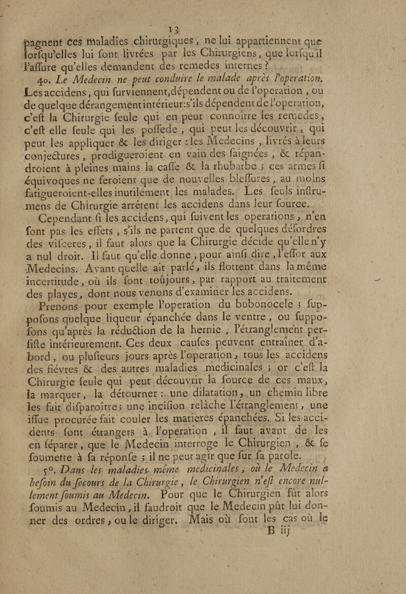 pagnent ces maladies chirurgiques, ne lui appartiennent que lorfqu’elles lui font livrées par les Chirurgiens, que lorfqu’il l’affure qu’elles demandent des remedes internes ? 40. Le Médecin ne veut conduire le malade après l'opération. Les accidens, qui furviennent,dépendentou de l'operation , ou de quelque dérangementintérieur:s’ils dépendent de l’operation, c’eft la Chirurgie feule qui en peut connortre les remeaes, c’eft elle feule qui les poffede , qui peut les découvrir, qui peut les appliquer &amp; les diriger : les Médecins , livrés à leurs conjeétures, prodiguerosent en vain des faignees, &amp; repan- droient à pleines mains la caflé &amp; la rhubarbe ; ces armes fi équivoques ne feraient que de nouvelles bleffures, au moins fatigueroient-elles inutilement les malades. Les feuls infiru- niens de Chirurgie arrêtent les accidens dans leur fource. Cependant fi les accidens,qui fuiventles operations, n’en font pas les effets , s’ils ne partent que de quelques défordres des vifceres, il faut alors que la Chirurgie décide quelle n’y a nu! droit. 11 faut quelle donne , pour ainfi dite ,l’effor aux Médecins. Avant quelle ait parlé, ils flottent dans la même incertitude, où ils font toûjours, par rapport au traitement des playes, dont nous venons d’examiner les accidens. Prenons pour exemple l’operation du bubonocele ; fup- pofons quelque liqueur épanchée dans le ventre, ou luppo- fons qu’après la rédu&amp;ion de la hernie , l’étranglement per¬ fide intérieurement. Ces deux caufes peuvent entraîner d’a¬ bord, ou plufieurs jours après l’operation, tous les accidens des fièvres &amp; des autres maladies médicinales ; or c’eft la Chirurgie feule qui peut découvrir la fource de ces maux, la marquer, la détourner: une dilatation, un chemin libre les fait difparoîtte; une incifion relâche l’étranglement, une iffue procurée fait 'couler les matières épanchées. Si les acci¬ dents font étrangers à l’operation , il faut avant de les en féparer, que le Médecin interroge le Chirurgien , &amp;c fe foumette à fa réponfe ; il ne peut agir que fur fa parole. y°. Dans les maladies meme médicinales, ou le Médecin a befoin du fecours de la Chirurgie , le Chirurgien n efl encore nul¬ lement fournis au Médecin. Pour que le Chirurgien fût alors fournis au Médecin, il faudrait que le Médecin pût lui don¬ ner des ordres, ou le diriger. Mais où font les cas où le B üj