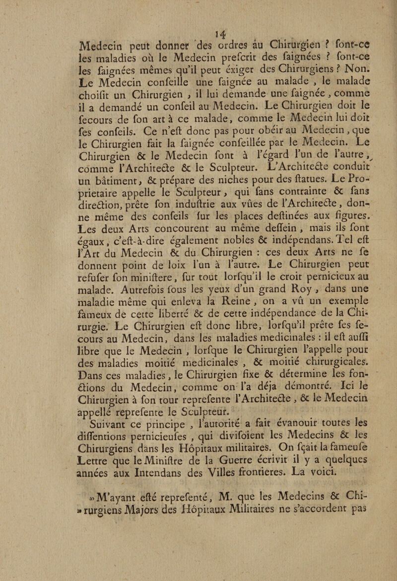 Médecin peut donner des ordres âu Chirurgien ? font-ce les maladies ou le Médecin prefcrit des faignées ? font-ce les faignées mêmes qu’il peut exiger des Chirurgiens ? Non. Le Médecin confeille une faignée au malade , le malade choifit un Chirurgien , il lui demande une faignée, comme il a demandé un confeil au Médecin. Le Chirurgien doit le fecours de fon art à ce malade, comme le Médecin lui doit fes confeils. Ce n’eft donc pas pour obéir au Médecin, que le Chirurgien fait la faignée confeillée par le Médecin. Le Chirurgien &amp; le Médecin font à l’égard l’un de l’autre ^ comme l’Architecte ôc le Sculpteur. L Arcniteête conduit un bâtiment > ôc prépare des niches pour des ftatues. Le Pro¬ prietaire appelle le Sculpteur > qui fans contrainte ôc fans dire&amp;ion, prête fon induftrie aux vues de l’Architede, don¬ ne même des confeils fur les places deftinées aux figures. Les deux Arts concourent au même deffein , mais ils font égaux, c’eft-à*dire également nobles ôc indépendans.Tel eft l’Art du Médecin ôc du Chirurgien : ces deux Arts ne fe donnent point de loix l’un à l’autre. Le Chirurgien peut refufer fon miniftere, fur tout lorfqu’il le croit pernicieux au malade. Autrefois fous les yeux d’un grand Roy , dans une maladie même qui enleva la Reine , on a vu un exemple fameux de cette liberté ôc de cette indépendance de la Chi¬ rurgie.' Le Chirurgien eft donc libre, lorfqu’il prête fes fe¬ cours au Médecin, dans les maladies médicinales : il eft aufli libre que le Médecin , lorfque le Chirurgien l’appelle pour des maladies moitié médicinales , ôc moitié chirurgicales. Dans ces maladies, le Chirurgien fixe ôc détermine les fon¬ dions du Médecin, comme on l’a déjà démontré. Ici le Chirurgien à fon tour reprefente l’Architecte , ôc le Médecin appellé reprefente le Sculpteur. Suivant ce principe , l’autorité a fait évanouir toutes les diffentions pernicieufes , qui divifoient les Médecins ôc les Chirurgiens dans les Hôpitaux militaires. On fçait la fameufe Lettre que leMiniftre de la Guerre écrivit il y a quelques années aux Intendans des Villes frontières. La voici. «M’ayant efté reprefenté, M. que les Médecins ôc Chi- » rurgiens Majors des Hôpitaux Militaires ne s’accordent pas