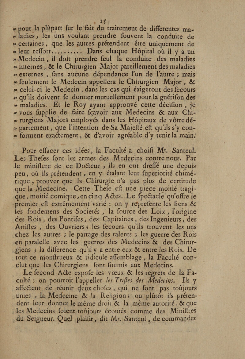 «pour la plâpatt fur le fait du traitement de differentes ma- « ladies &gt; les uns voulant prendre fouvent la conduite de «certaines, que les autres prétendent être uniquement de «leur reffort. Dans chaque Hôpital où il y a un » Médecin , il doit prendre feul la conduite des maladies « internes , &amp; le Chirurgien Major pareillement des maladies « externes , fans aucune dépendance l’un de l’autre s mais «feulement le Médecin appellera le Chirurgien Major , &amp; « celui-ci le Médecin, dans les cas qui exigeront desfecours « qu’ils doivent fe donner mutuellement pour la guérifon des « maladies. Et le Roy ayant approuvé cette décifion , je « vous fupplie de faire fçavoir aux Médecins &amp; aux Chi- « rurgiens Majors employés dans les Hôpitaux de vôtre dé- « partement, que l’intention de Sa Majefté eft qu’ils s’y con- » forment exactement, ôc d’avoir agréable d’y tenir la main; Pour effacer ces idées, la Faculté a choifi Mr. Santeul. Les Thefes font les armes des Médecins contre nous. Par le miniftere de ce Doêteur , ils en ont dreffé une depuis peu, où ils prétendent, en y étalant leur fuperiorité chimé¬ rique , prouver que la Chirurgie n’a pas plus de certitude que la Medecine. Cette Thele eft une piece moitié tragi¬ que , moitié comique &gt; en cinq Actes. Le fpeétacle qu’offre le premier eft extrêmement varié : on y reprefente les liens ôc les fondemens des Sociétés , la fource des Loix , l’origine des Rois , des Pontifes &gt; des Capitaines, des Ingénieurs, des Artiftes , des Ouvriers 5 les fecours qu’ils trouvent les uns chez les autres 5 le partage des talents 5 les guerre des Rois en paralelîe avec les guerres des Médecins Ôc des Chirur¬ giens 5 la différence qu’il y a entre eux ôt entre les Rois. De tout ce monftrueux &amp; ridicule affernblage , la Faculté con¬ clut que les Chirurgiens font fournis aux Médecins. Le fécond Aête expofe les vœux &amp; les regrets de la Fa¬ culté ; on pourroit i’appeller les Tnfles des Médecins. Ils y affeCtent de réunir deux chofes, qui ne font pas toûjours unies * la Medecine ôc h Religion $ ou plutôt ils préten¬ dent leur donner le même droit &amp; la même autorité , &amp; que les Médecins foient toûjours écoutés comme des Minîftres du Seigneur. Quel plaifir, dit Mr. Santeul, décommander