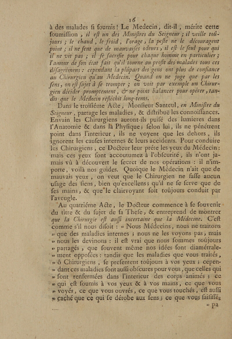 à des malades fi fournis î Le Médecin, dit-il , mérite cettt foumiflion &gt; il efl un des Minières du Seigneur y il veille tou- jours y le chaud , le froid , Forage &gt; la p-efte ne le découragent point ; il ne fent que de mauvaifies odeurs &gt; il efl le fini pour qui il ne vit pas y il fè facrifie pour chaque homme en particulier ; F amour de fin état fait qu'il tourne au profit des malades tous ces défagrémens : cependant la plupart des gens ont plus de confiance au Chirurgien qu'au Médecin. Quand on ne juge que par les fins y on efl fujet à fi tromper y on voit par exemple un Chirur¬ gien décider promptement , &amp; ne point balancer pour opérer, tan* dis que le Médecin réfléchit long-tems. Dans ie troifiéme A£ie, Monfieur Santeul, en Miniftre du Seigneur 3 partage les maladies , Ôc diftribuë les connoiflances. Envain les Chirurgiens auront-ils puifé des lumières dans fAnatomie &amp; dans la Phyfique, félon lui, ils ne pénétrent point dans Pinte-rieur , ils ne voyent que les dehors , ils ignorent les caufes internes ôe leurs accidents. Pour conduire les Chirurgiens, ce Doéteur leur prête les yeux du Médecin: mais ces yeux font accoutumez à Pobfcurité, ils n’ont ja¬ mais vii à découvert le fecret de nos opérations : il nim¬ porte / voilà nos guides. Quoique le Médecin n’ait que de mauvais yeux , on veut que le Chirurgien ne faffe aucun ufage des liens, bien qu’excellens5 qu’il ne fe fcrvc que de fes mains, ôe que le clairvoyant foit toujours conduit par l’aveugle. Au quatrième Acte, le Doéteur commence à fe fouvenic du titre &amp; du fujet de fa The.fe , &amp; entreprend de montrer que la Chirurgie efl auflfl incertaine que la Médecine. C’eft comme s’il nous difoit : « Nous Médecins, nous ne traitons ^ que des maladies internes 5 nous ne les voyons pas, mais sa nous les devinons : il eft vrai que nous hommes toujours partagés ? que fouvent même nos idées font diamétraîe- s» ment oppofées : tandis que les maladies que vous traités * ô Chirurgiens , fe prefement toujours à vos yeux 5 cepen- .» dantces maladies font auffiob fcuies pour vous, que celles qui « font renfermées dans l’interieur des corps animés ? ce qui efl: fournis à vos yeux 6c à vos mains, ce que vous » voyés, ce que vous ouvrés, ce que vous touchés , efl suffi » caché que ce qui fe dérobe aux fens 5 ce que vous faififfég 33 Pa