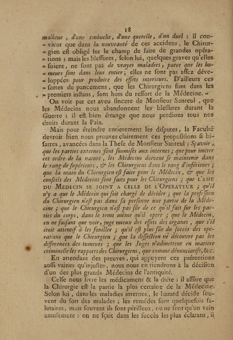 33 33 03 33 i8 malheur 3 et une embûche 3 d'une querelle 3 à un duel ; îi con¬ vient que dans la nouveauté de ces accidens, le Chirur- gien eft obligé lur le champ de faire de grandes opéra¬ tions ; mais les bleffures, félon lui t quelques graves qu’elles foient, ne font pas de vrayes maladies y farce que les hu- » meurs font dans leur entier, elles ne font pas affez déve- » loppées four froduire des effets intérieurs. D’ailleurs ces 03 fortes de pancemens, que les Chirurgiens font dans les » premiers inftans, font hors du reffort de la Médecine. « On voit par cet aveu fincere de Monfieur Santeul 3 que les Médecins nous abandonnent les bleiïures durant la Guerre 5 il eft bien étrange que nous perdions tous nos droits durant la Paix. Mais pour éteindre entièrement les difputes > la Faculté devroit bien nous prouver clairement ces propositions fi bi- farres , avancées dans la Thefe de Monfieur Santeul 5 Sfavoir-* que les farties externes font foumifes aux internes y que four imiter cet ordre de la nature s les Médecins doivent Je maintenir dans le rang de Juférieurs y &amp; les Chirurgiens dans le rang d inférieur s ; que la main du Chirurgien efl faite four le Médecin 3 &amp; que les confeils des Médecins font faits four les Chirurgiens y qtte LAME du Médecin se joint a celle de l’Operateur ; qu’il rty a que le Médecin quifoit chargé de décider j que là frofefon¬ du Chirurgien nef fas dans fa fer forme une famé de la Méde¬ cine y que le Chirurgien nef fas fur de ce quil fait fur les par- lies du corfs, dans le ter/is même qu’il ofere y que le Médecin en ne faifant que voir, juge mieux des effets des organes , que s’il étoit attentif à les fouiller y qu'il efl fins fur du faccès des opé¬ rations que le Chirurgien y que la diffeâlion ne découvre fas les différences des tumeurs ÿ que les Juges à admettent en matière criminelle les rapport s des Chirurgiens 3 que comme démnciatifs^c. En attendant des preuves ^ qui appuyent ces prétentions suffi vaines quinjufies 3 nous nous en tiendrons à la déeifion d’un des plus grands Médecins de l’antiquité. Celfe nous livre les médicamens ôc la diète ; il affûre que la Chirurgie eft la partie la plus certaine de la Médecine, Selon lui , dans les maladies internes, le hazard décide fou- vent du fort des malades ; les remèdes font quelquefois fa- lutaires, mais fouvent ils font périlleux, ou ne font qu’un vain amufement : on ne feait dans les fuccès les plus éclatans ^ S