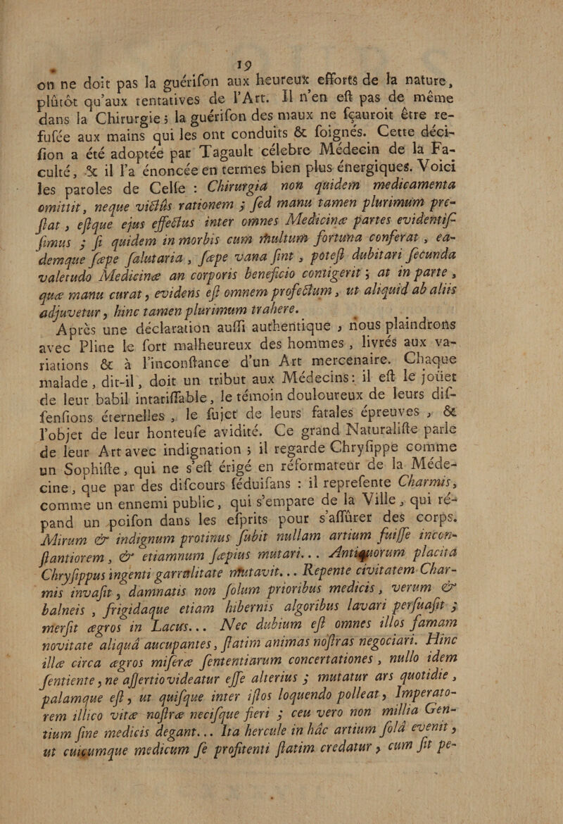 !P on ne doit pas la guérifon aux heureux efforts de la nature, plutôt qu’aux tentatives de l’Art. Il n’en eft pas de même dans la'Chirurgie; la guérifon des maux ne fçauroit être re- fufée aux mains qui les ont conduits &amp; foignés. Cette deci- (ion a été adoptée par Tagault célébré Médecin de la Fa¬ culté, -5c il l’a énoncée en termes bien plus énergiques. Voici les paroles de Celle : Chirurgia non quidem médicamenta omittit, neque vidlûs rationem y fed manu tamen plurimum pre- fiat, efl que ejus effetius inter omnes Medicinœ panes evidentifi fimus ; fi quidem in morbis cum rfiultum forîuna conférât , ea- demque fcepe falutaria 3 fœpe van a fint 3 pote fl dubitari Jecunda valetudo Medicince an corporis beneficio contigentj at in parte , quœ manu curât y evidens efl omnern profedlum 3 ut aliquid ab altis adjuvetur y hinc tamen plurimum trahere. ' Apres une déclaration auffi authentique y nous plaindrons avec Pline le fort malheureux des hommes , livrés aux va¬ riations &amp; à 1 inconftance d un Art mercenaire. Chaque malade , dit—il 3 doit un tribut aux Médecins, il ell le joiiet de leur babil intariffable, le témoin douloureux de leurs dif- fenfions éternelles , le fujet de leurs fatales épreuves , &amp; l’objet de leur honteufe avidité. Ce grand Naturalise parle de leur Art avec indignation 5 il regarde Chryfippe comme un Sophifte, qui ne s’efl: érigé en réformateur de la Méde¬ cine, que par des difeours féduifans : il reprefente Charmù, comme un ennemi public, qui s empare de la Ville , qui ré¬ pand un ,poifon dans les efprits pour s aflurer des corps. Mirum &amp; inàignum protinus fubit nullam artium fuijfe inc on- fl antior em 3 &amp; etiamnum Jcepius mutari... Antiquorum placna Chryfippus ingenti garrnlitate nftitavit».. Repente civitatem Char- mi s inv afin y damnaîis non Jolum prionbus medicis 3 verum &amp; balneis , frigidaque etiam hibernis algoribus lavari perfuafit ; merflt ce gros in Lacus... Nec dubium efl omnes illos famam novitate aliquâ aucupantes, flatim animas noflras negociari. Hinc illce cdfca cegros mifirce Jententiarum concertationes , nullo idem fentiente y ne afiertiovideatur ejfe alterius y mutatur ars quotidie 3 palamque efl y ut quifque inter ijlos loquendo polleat y Imperato- rem illico vit ce noflrce necifque fieri y ceu vero non mil lia Gen- tium fine medicis degant... Ita hercule in hâc artium fold evenit y ut cmçitmque medicum fe profitenti flatim credatur y cum fit pe-