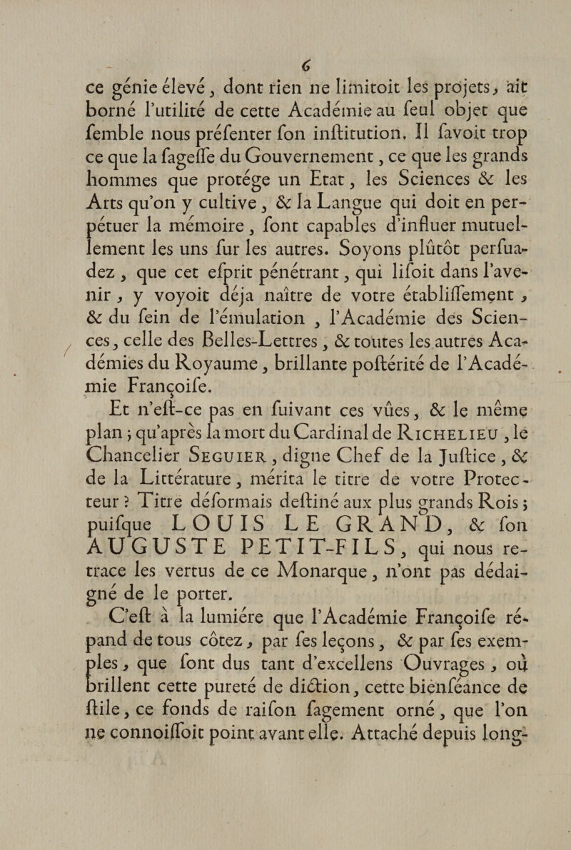 ce génie élevé j dont rien ne limitoit les projets, ait borné Futilité de cette Académie au feul objet que femble nous préfenter Ton inftitution. Il favoit trop ce que la fagelle du Gouvernement, ce que les grands hommes que protège un Etat, les Sciences ôc les Arts qu’on y cultive, &amp;i la Langue qui doit en per¬ pétuer la mémoire , font capables d’influer mutuel¬ lement les uns fur les autres. Soyons plûtôt perfua- dez , que cet efprit pénétrant, qui lifoit dans l’ave¬ nir , y voyoit déjà naître de votre établiffemçnt , &amp; du fein de l’émulation , l’Académie des Scien¬ ces, celle des Belles-Lettres, &amp; toutes les autres Aca¬ démies du Royaume, brillante poftérité de l’Acadé¬ mie Françoife. Et n’eft-ce pas en fuivant ces vûes, &amp; le même plan ; qu’après la mort du Cardinal de Richelieu , le Chancelier Seguier , digne Chef de la Juftice , &amp; de la Littérature, mérita le titre de votre Protec - teur ? Titre déformais deftiné aux plus grands Rois ; puifque LOUIS LE GRAND, &amp; fon AUGUSTE PETIT-FILS, qui nous re¬ trace les vertus de ce Monarque, n’ont pas dédai¬ gné de le porter. C’eft à la lumière que l’Académie Françoife ré* pand de tous cotez, par fes leçons, &amp; par fes exem¬ ples , que font dus tant d’excellens Ouvrages, ou prillent cette pureté de diétion, cette biénféance de flile, ce fonds de raifon fagement orné, que l’on ne connoiffoit point avant elle. Attaché depuis long-