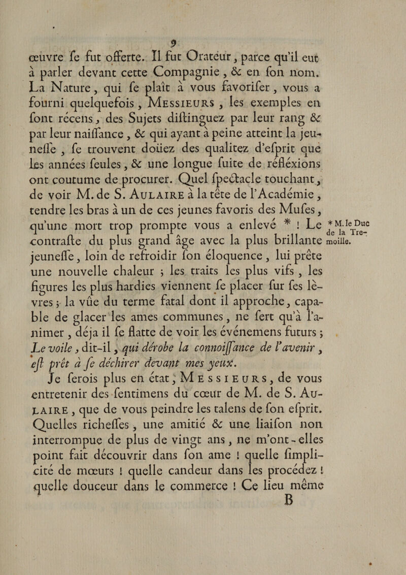 9 œuvre fe fut offerte. Il fut Orateur , parce qu’il eut à parler devant cette Compagnie, ôc en fon nom. La Nature, qui fe plaît à vous favorifer, vous a fourni quelquefois, Messieurs , les exemples en font récens, des Sujets diftinguez par leur rang &amp; par leur naiffance, ôc qui ayant à peine atteint la jeu- neffe , fe trouvent doiiez des qualitez d’efprit que les années feules, ôc une longue fuite de réflexions ont coutume de procurer. Quel fpectacle touchant, de voir M. de S. Aulaire à la tête de l’Académie, tendre les bras à un de ces jeunes favoris des Mufes, qu’une mort trop prompte vous a enlevé * ! Le contraire du plus grand âge avec la plus brillante jeuneffe, loin de refroidir fon éloquence , lui prête une nouvelle chaleur -, les traits les plus vifs , les figures les plus hardies viennent fe placer fur fes lè¬ vres ; la vûe du terme fatal dont il approche, capa¬ ble de glacer les âmes communes, ne fert qu’à l’a¬ nimer , déjà il fe flatte de voir les événemens futurs ; Le voile, dit-il, qui dérobe la connoiffance de l’avenir, ejl prêt à fe déchirer devant mes yeux. Je ferois plus en état, Messie u r s, de vous entretenir des fentimens du cœur de M. de S. Au- jlaire , que de vous peindre les talens de fon efprit. Quelles richeffes, une amitié ôc une liaifon non interrompue de plus de vingt ans, ne m’ont - elles point fait découvrir dans fon ame ! quelle fimpli- cité de mœurs i quelle candeur dans les procédez ! quelle douceur dans le commerce î Ce lieu même 7 B * M. le Duc de la Tre- moilie.