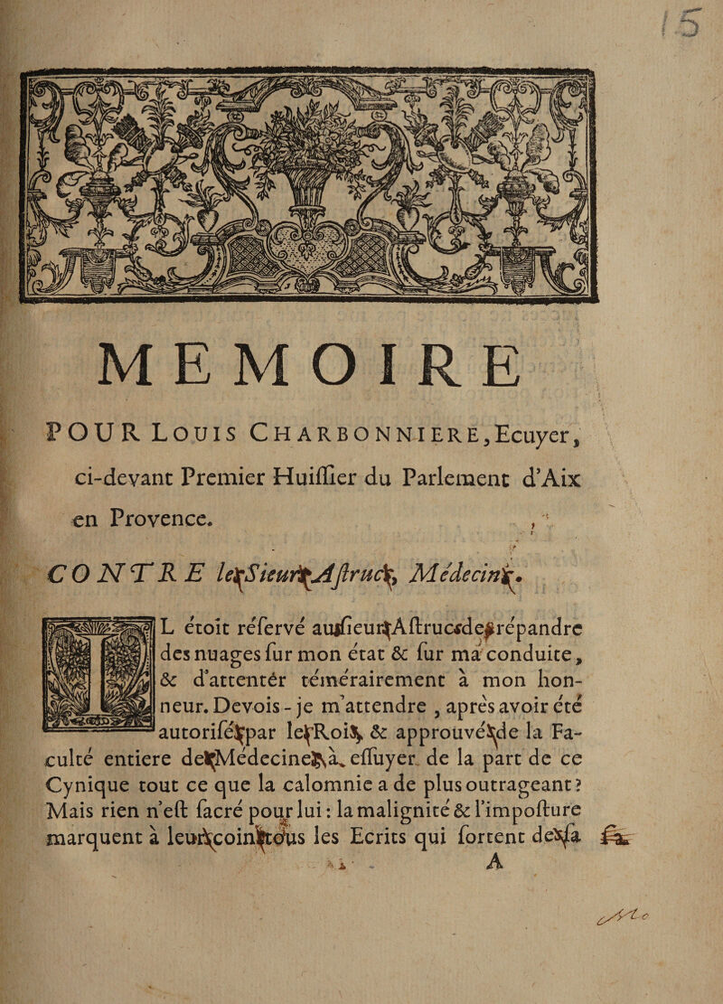 POUR Louis Charbon ni ere3 Ecuyer, ci-devant Premier Huiilier du Parlement d’Aix en Provence. , ' S t .1 .. ■ * ? CONTRE leiÿSieur^AJlruâ^ Médecin)^ L e'toît réfervé aujfieur^Aflrucfde^répandre des nuages fur mon état &amp;c fur maconduite, &amp; d’attenter témérairement à mon hon¬ neur. Devois-je m’attendre , après avoir été autorifé^par lelpRoiS^ &amp; approuvé^de la Fa¬ culté entière delçMédecineÇyà. effuyer de la part de ce Cynique tout ce que la calomnie a de plus outrageant? Mais rien n’eft facré pour lui: la malignité &amp;rimpofture marquent à leuftcoinfedlis les Ecrits qui fortent deîsjfa A t**'*