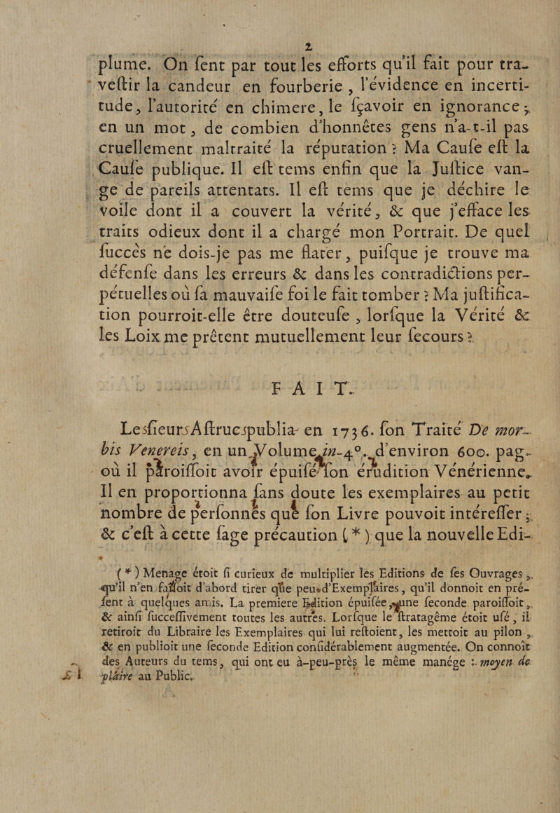 plume. On fent par tout les efforts qu’il fait pour tra- veftir la candeur en fourberie , l’évidence en incerti¬ tude, l’autorite/ en chimere,Ie fçavoir en ignorance-, en un mot, de combien d’honnêtes gens n’a-t-il pas cruellement maltraité la réputation i Ma Caufe eft la Caufe publique. Il eft tems enfin que la Jultice van- ge de pareils attentats. Il eft tems que je déchire le voile dont il a couvert la vérité, ôc que j’eftace les traits odieux dont il a chargé mon Portrait. De quel luccês ne dois-je pas me dater, puifque je trouve ma défenfe dans les erreurs &amp; dans les contradictions per¬ pétuelles où fa mauvaife foi le fait tomber ? Ma juftifica- tion pourroit-elle être douteufe , lorfque la Vérité &amp; les Loix me prêtent mutuellement leur fecoursî. FAI T. LesfîeurjAftruejpublia- en 1736. fon Traité De mot- bis Venereis, en un^olume^M-40. d’environ 600. pag.. où il plroiffoit avoir épuifé-fon énidition Vénérienne.. Il en proportionna fans doute les exemplaires au petit nombre de perfonnes qui fon Livre pouvoir intéreffer - &amp; c’eft à cette fage précaution f * ) que la nouvelle Edi- ( * ) Ménagé étoit fi curieux de multiplier les Editions de fes Ouvrages qu’il n’en faifoit d’abord tirer que peiud’Exemptéiires, qu’il donnoit en pré- lent à quelques amis. La première Edition épuifée^une fécondé paroitfbitr &amp; ainfi fuccefîivement toutes les autres. Lorfque le ftratagême étoit ufé, il retiroit du Libraire les Exemplaires qui loi reftoient, les mettoit au pilon r &amp; en publioit une fécondé Edition confidérablement augmentée. On connoît des Auteurs du tems, qui ont eu à-peu-près le même manège moyen de plaire au Public*.