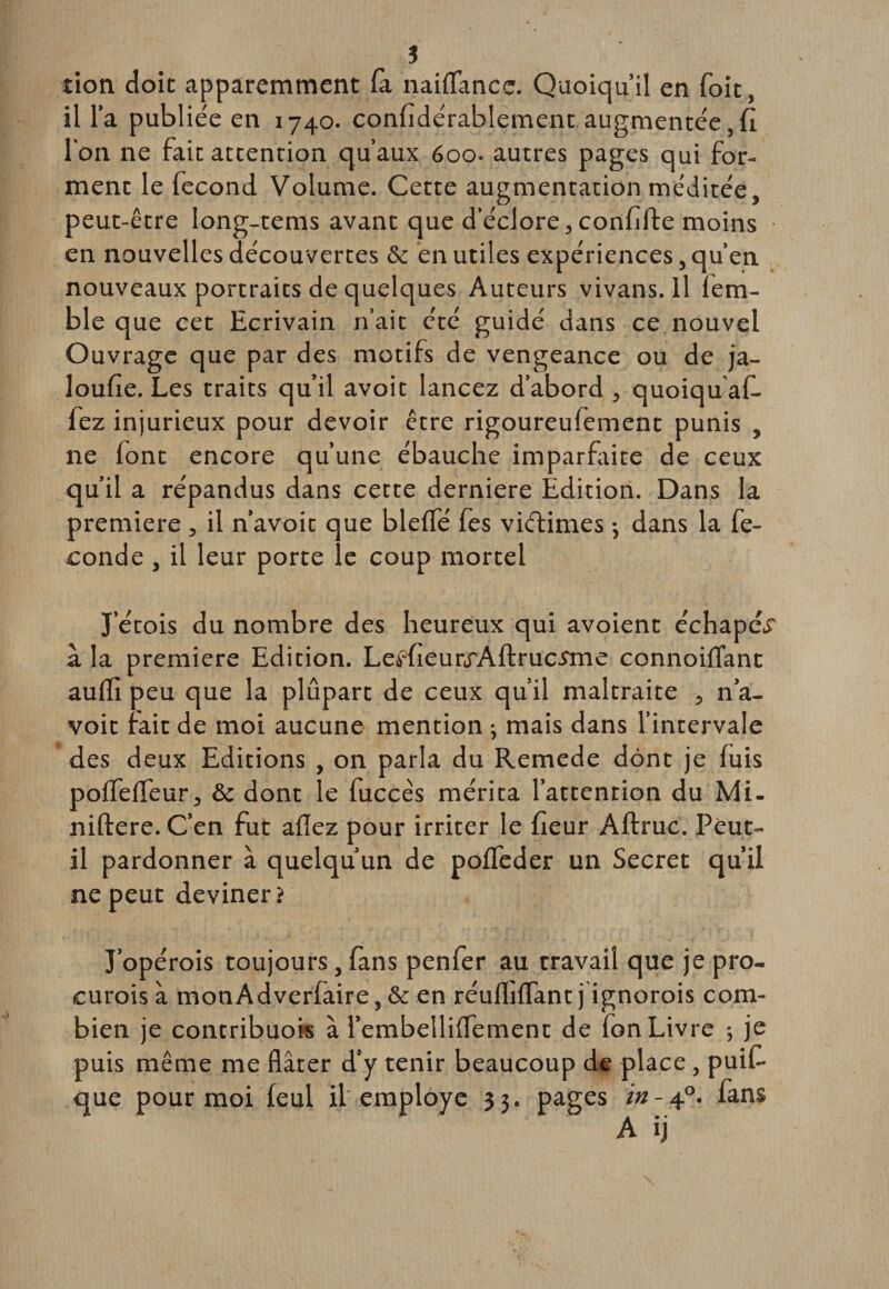 ? don doit apparemment fa naifîancc. Quoiqu’il en foit, il l’a publiée en 1740. confidérablement augmentée,fi l'on ne fait attention qu’aux 600. autres pages qui for¬ ment le fécond Volume. Cette augmentation méditée, peut-être Iong-tems avant que d’éclore, confifte moins en nouvelles découvertes &amp; en utiles expériences, qu’en nouveaux portraits de quelques Auteurs vivans. Il lem- ble que cet Ecrivain n’ait été guidé dans ce nouvel Ouvrage que par des motifs de vengeance ou de ja- loufie. Les traits qu’il avoit lancez d’abord , quoiqu af- fez injurieux pour devoir être rigoureufement punis , ne font encore qu’une ébauche imparfaite de ceux qu’il a répandus dans cette derniere Édition. Dans la première , il n’avoit que bleffé fes viétimes -, dans la fé¬ condé , il leur porte le coup mortel J etois du nombre des heureux qui avoient échapé^ à la première Edition. LeKieurj'Aftrucmie connoiflant auffi peu que la plupart de ceux qu’il maltraite , n’a¬ voit fait de moi aucune mention ; mais dans l’intervale des deux Editions , on parla du Remede dont je fuis pofTefTeur, &amp; dont le fuccês mérita l’attention du Mi- niflere.C’en fut aflez pour irriter le fieur Aftruc. Peut- il pardonner à quelqu’un de poffeder un Secret qu’il ne peut deviner? J’opérais toujours, fans penfer au travail que je pro¬ curais à monAdverfaire, &amp; en réufhffant j ignorais com¬ bien je contribuois à l’embellifTement de fon Livre ; je puis même me flâter d’y tenir beaucoup de place, puifi que pour moi feul il employé 3 3. pages in - 40. fans A ij