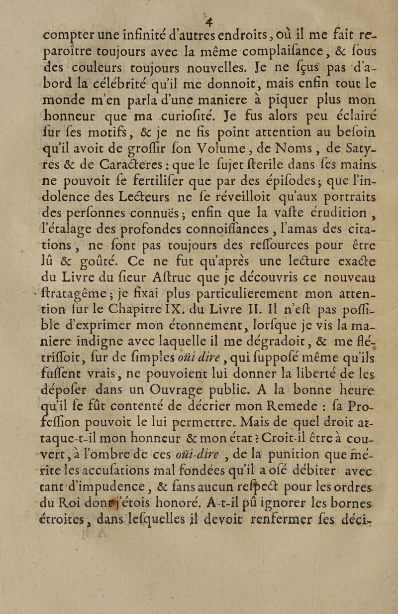 compter une infinité d’autres endroits, ou il me fait re¬ paraître toujours avec la même complaifance, &amp; fous des couleurs toujours nouvelles. Je ne fçus pas d’a¬ bord la célébrité qu’il me donnoit, mais enfin tout le monde m’en parla d’une maniéré à piquer plus mon honneur que ma curiofité. Je fus alors peu éclairé fur fes motifs, &amp;c je ne fis point attention au befoin qu’il avoit de groflïr Ion Volume, de Noms , de Saty¬ res &amp;c de Caraéteres : que le fujet fterile dans fes mains ne pouvoit fe fertilifer que par des épifodes ; que l’in¬ dolence des Leéteurs ne lé réveilloit qu’aux portraits des perfonnes connues ^ enfin que la vafte érudition , l’étalage des profondes connoifîànces , l’amas des cita¬ tions , ne font pas toujours des relfources pour être lu &amp; goûté. Ce ne fut qu’après une leéture exaéie du Livre du fieur Allruc que je découvris ce nouveau ftratagême ; je fixai plus particulièrement mon atten¬ tion lur le Chapitre IX. du Livre IL II n’elt pas poflî- ble d’exprimer mon étonnement, lorfque je vis la ma¬ niéré indigne avec laquelle il me dégradoit, &amp; me flé- trifloit, fur de fimples oui dire, qui fuppofé même qu’ils fulfent vrais, ne pouvoient lui donner la liberté de les dépolér dans un Ouvrage public. A la bonne heure qu’il fe fût contenté de décrier mon Remede : fa Pro- felfion pouvoit le lui permettre. Mais de quel droit at¬ taque-t-il mon honneur &amp; mon état i Croit-il être à cou¬ vert, à l’ombre de ce s oui-dire , de la punition que mé¬ rite les acculations mal fondées qu’il a oie débiter avec tant d’impudence, &amp; fans aucun refpeét pour les ordres du Roi donpj etois honoré. A-t-il pû ignorer les bornes étroites, dans lefquelles jtl devoir renfermer fes déci-