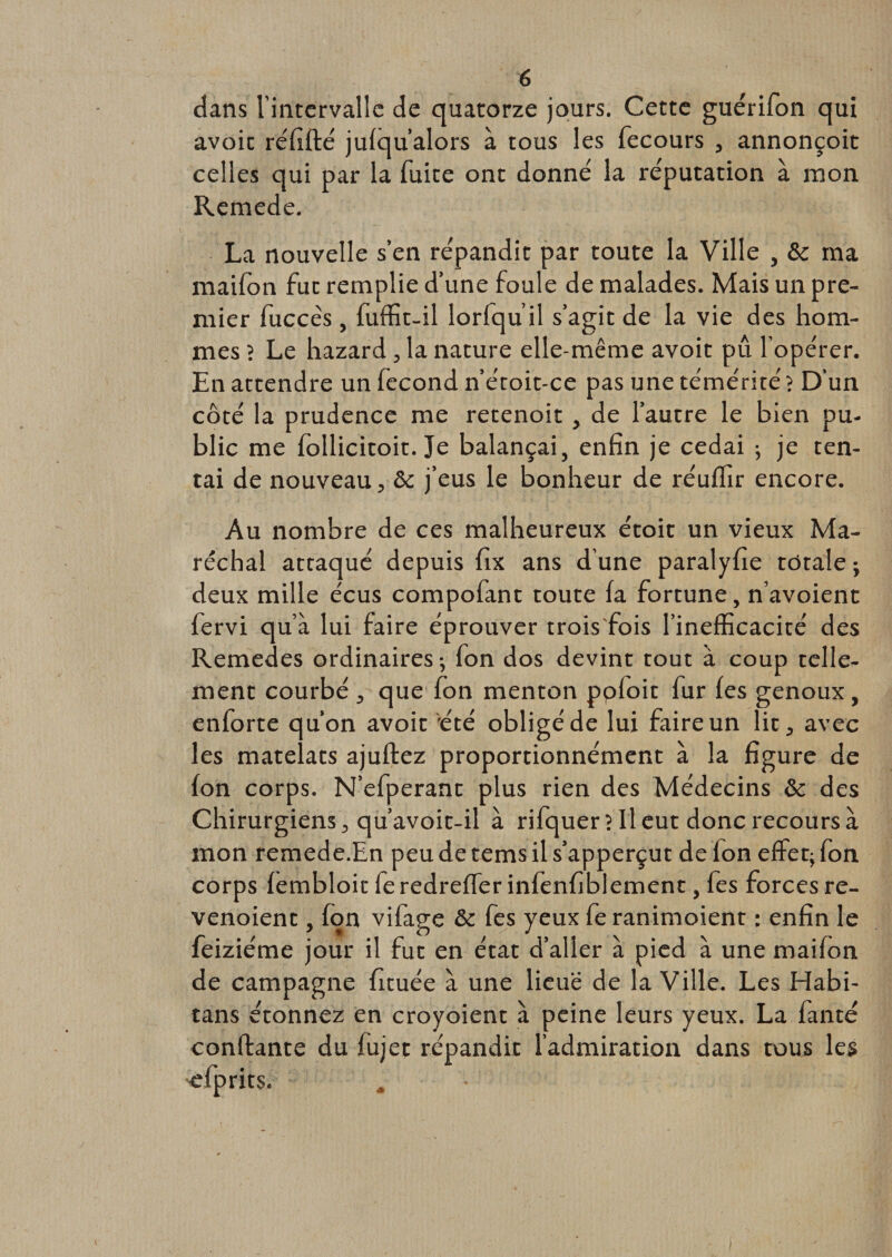 dans l'intervalle de quatorze jours. Cette guérifon qui avoir réfiflé jufqu’alors à tous les fecours , annonçoit celles qui par la fuite ont donné la réputation à mon Remede. La nouvelle s’en répandit par toute la Ville , &amp;c ma maifon fut remplie d’une foule de malades. Mais un pre¬ mier fuccès, fuffit-il lorfqu’il s’agit de la vie des hom¬ mes ? Le hazard , la nature elle-même avoit pu l’opérer. En attendre un fécond n’étoit-ce pas une témérité ? D'un côté la prudence me retenoit , de l’autre le bien pu¬ blic me follicitoit. Je balançai, enfin je cédai -, je ten¬ tai de nouveau, &amp; j’eus le bonheur de réuffir encore. Au nombre de ces malheureux étoit un vieux Ma¬ réchal attaqué depuis fix ans d'une paralyfie totale ; deux mille écus compofant toute fa fortune, n’avoient fervi qu’à lui faire éprouver trois fois l’inefficacité des Remedes ordinaires ; fon dos devint tout à coup telle¬ ment courbé , que fon menton pofoit fur les genoux, enforte qu’on avoir été obligé de lui faire un lit, avec les matelats ajuftez proportionnément à la figure de fon corps. N’efperant plus rien des Médecins &amp; des Chirurgiens, qu’avoit-il à rifquer? Il eut donc recours à mon remede.En peu de tems il s’apperçut de fon effet; fon corps fembloit fe redreffer infenfiblement, fes forces re- venoient, fon vifage &amp; fes yeux fe ranimoient : enfin le feiziéme jour il fut en état d’aller à pied à une maifon de campagne fituée à une lieue de la Ville. Les Habi- tans étonnez en croyoient à peine leurs yeux. La fanté confiante du fujet répandit l’admiration dans tous les efprits.