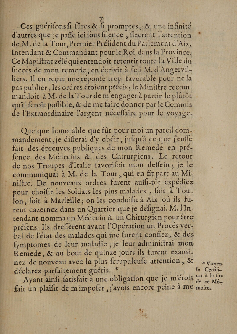 Ces guérifonsfi (Tires &amp; fi promptes, &amp; une infinité d’autres que je paffe icilousfilence , fixèrent l’attention. * de M. de la Tour,Premier Préfident du Parlement d’Aix, Intendant &amp; Commandant pour le Roi dans la Province. CeMagiftrat zélé qui entendoit retentir toute la Ville du fuccés de mon remede, en écrivit à feu M. d’Angervil- liers. Il en reçut une réponfe trop favorable pour ne la pas publier -,désordres étoientprécis ; le Mi.niftre recoin- mandoit à M. de laTour de m’engagera partir le plutôt qu’il feroit poffible, &amp; de me faire donner par le Commis de (Extraordinaire l’argent nécefiaire pour le voyage. Quelque honorable que fût pour moi un pareil com¬ mandement, je difterai d’y obéir, jufqu’a ce que j eu (le fait des épreuves publiques de mon Remede en pré- fence des Médecins &amp; des Chirurgiens. Le retour de nos Troupes d’Italie favorifoit mon deflein ; je le communiquai à M. de la Tour, qui en fit part au Mi¬ nière. De nouveaux ordres furent auifi-tôt expédiez jour choifir les Soldats les plus malades , foit a Tou- Ton, foit à Marfeille; on les conduifit à Aix ou ils fu¬ rent cazernez dans un Quartier que je défignai. M. 1 In¬ tendant nomma un Médecin &amp; un Chirurgien pour être préfens. Ils dreflerent avant (Opération un Procès ver¬ bal de (état des malades qui me furent confiez, &amp; des fymptomes de leur maladie vje leur adminiftrai mon Remede, &amp; au bout de quinze jours ils furent exami¬ nez de nouveau avec la plus fcrupuleufe attention , &amp; * Voyez déclarez parfaitement guéris. * Ie Certifi- Ayant ainfi fatisfait à une obligation que je m’érois fait un plaifir de m’impofer, j’avois encore peine à me moire..