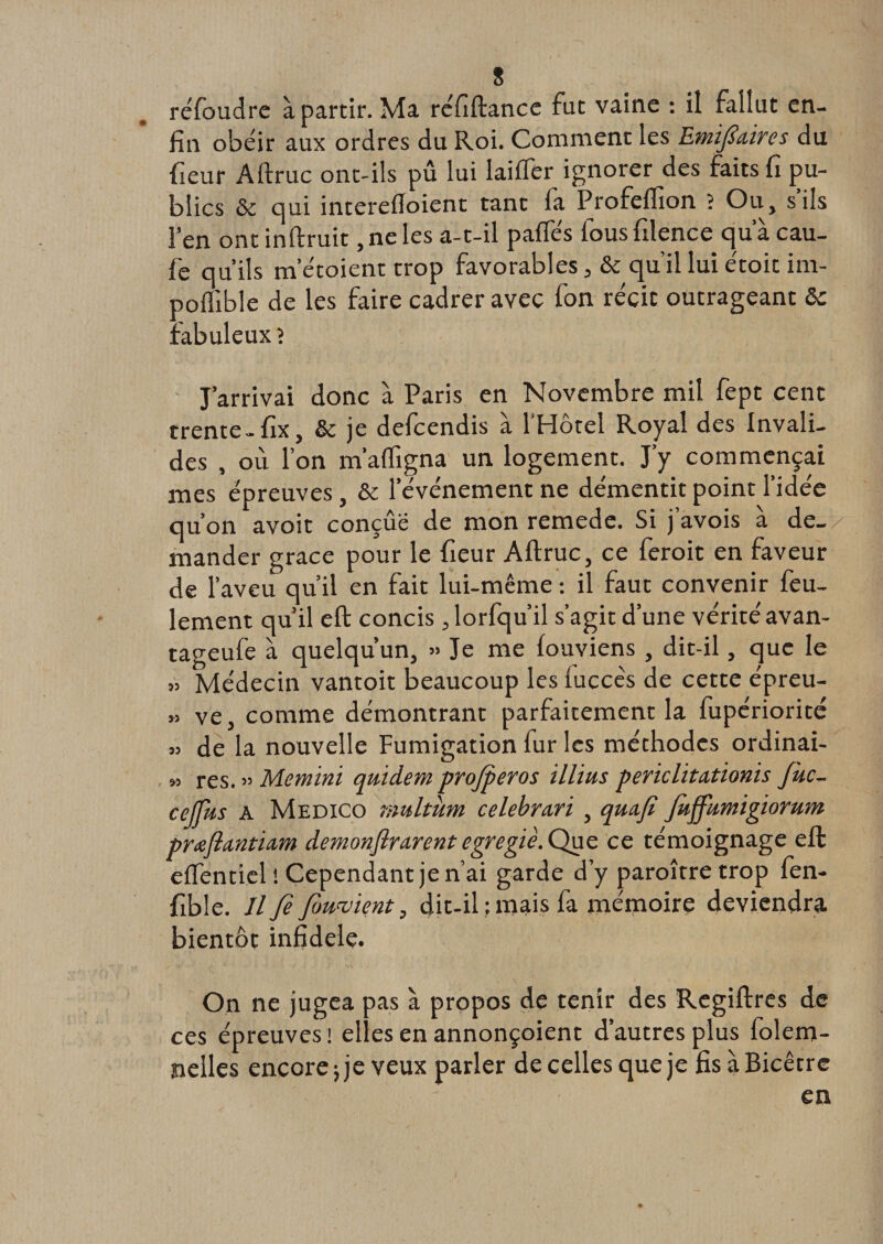 réfoudre à partir. Ma réfiftance fut vaine : il fallut en¬ fin obéir aux ordres du Roi. Comment les Emifiàns du (leur Aftruc ont-ils pu lui laiffer ignorer des faits fi pu¬ blics &amp; qui interefloient tant fa Profeflîon ? Ou, s’ils l’en ont inftruit, ne les a-t-il pafles fous filence qu a cau- fe qu’ils m etoient trop favorables, &amp; qu’il lui étoit im- pofïible de les faire cadrer avec fon récit outrageant ôc fabuleux ? J’arrivai donc à Paris en Novembre mil fept cent trente -fix, &amp; je defcendis à l'Hôtel Royal des Invali¬ des , où l’on m’affigna un logement. J’y commençai mes épreuves, &amp; l’événement ne démentit point l’idée qu’on avoit conçue de mon remede. Si j’avois à de_y mander grâce pour le fieur Aftruc, ce feroit en faveur de 1’ aveu qu’il en fait lui-même : il faut convenir feu¬ lement qu’il eft concis ,lorfqu’il s’agit d’une vérité avan- tageufe à quelqu’un, » Je me fouviens , dit-il, que le » Médecin vantoit beaucoup les luccês de cette épreu- » ve, comme démontrant parfaitement la fupériorité » de la nouvelle Fumigation fur les méthodes ordinai- „ res. » Memini qmdem pro/peros illius periclitationis fuc- cejfus A Medico multùm celebrctri , qua.fi Jùffumigiomm prœftantiam demonflrarent cgregiè. Que ce témoignage eft eftentiel ! Cependant je n’ai garde d’y paroîtretrop fen- fible. Il fi fimwient, dit-il ; mais fa mémoire deviendra bientôt infidèle. On ne jugea pas à propos de tenir des Regiftres de ce s épreuves ! elles en annonçoient d’autres plus folem- nelles encorejje veux parler decellesqueje fisàBicêtre en