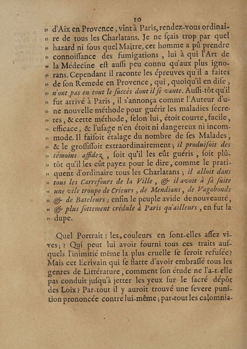ÏO „ d’Aix en Provence, vint à Paris, rendez-vous ordinai- » re de tous les Charlatans. Je ne fçais trop par quel » hazard ni fous quel Maître, cet homme a pu prendre connoilTance des fumigations , lui a qui lArt de » la Médecine eft auflï peu connu qu’aux plus igno- 3&gt; rans. Cependant il raconte les epreuves quil a faites » de fon Remede en Provence, qui, quoiqu’il en dife, » ri ont pets eu tout le fuccès dont il fi vante. Aufli-tôt qu’il fut arrivé à Paris, il s annonça comme 1 Auteur d u- 3&gt; ne nouvelle méthode pour guérir les maladies fecre- »3 tes, &amp;c cette méthode, félon lui, étoit courte, facile, 33 efficace, &amp; l’ufage n’en étoit ni dangereux ni incom- 33 mode. Il faifoit étalage du nombre de fes Malades, 33 &amp; le grofliffoit extraordinairement * il produifoit des 33 témoins affide\ , foit qu’il les eût guéris , foit plû- 3. tôt quilles eût payez pour le dire, comme le prati- &gt;3 quent d’ordinaire tous les Charlatans ; il alloit dans 33 tons les Carrefours de la Ville , (dp il avait d fa Juite 33 une vile troupe de Crieurs , de Mendians, d.e Vagabonds 33 de Bateleurs s enfin le peuple avide de nouveauté, 3, (dp plus flottement credule a Bans cpt aillent s , en fut la 33 dupe. Quel Portrait i les. couleurs en font-elles aflez vi¬ ves 5 ? Qui peut lui avoir fourni tous ces traits auf- quels l’inimitié même la plus cruelle fe feroit refufée? Mais cet Ecrivain qui fe flatte d’avoir embrafle tous les genres de Littérature, comment fon étude ne l’a-t-elle pas conduit jufqu’à jetter les yeux fur le facré dépôt des Loix ? Par-tout il y auroit trouvé une fevere puni¬ tion prononcée contre lui-même -, par-tout les calomnia-