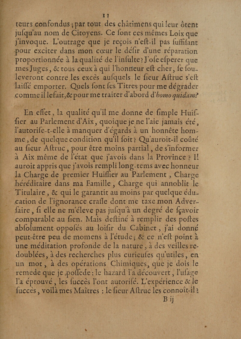 teurs confondus ; par tout des châtimens qui leur ôtent jufqu’au nom de Citoyens. Ce font ces mêmes Loix que j’invoque. L’outrage que je reçois n’eft-il pas fuffifant pour exciter dans mon cœur le déftr d’une réparation proportionnée à la qualité de l’infulteî J’ofeefperer que mes Juges, &amp; tous ceux à qui l’honneur eft cher, fe fou- leveront contre les excès aufqueîs le heur Aftruc s’eft laide emporter. Quels font fes Titres pour me dégrader comme il lefait,&amp;pour me traiter d’abord d'homo quidam? En effet, la qualité qu’il me donne de ftmple Huif- her au Parlement d’Aix, quoique je ne l’aie jamais été, l’autorife-t-elle à manquer d’égards à un honnête hom¬ me, de quelque condition qu’il foitî Qu’auroit-il coûté au heur Aftruc, pour être moins partial, de s’informer à Aix même de l’état que j’avois dans la Province ? Il auroit appris que j’avois rempli long-tems avec honneur la Charge de premier Huiffier au Parlement , Charge héréditaire dans ma Famille , Charge qui annoblit le Titulaire , &amp; qui le garantit au moins par quelque édu¬ cation de l’ignorance crade dont me taxe mon Adver- faire, h elle ne m’élève pas jufqu’à un degré de fçavoir comparable au hen. Mais deftiné à remplir des poftes abfolument oppofés au loiftr du Cabinet, j’ai donné peut-être peu de momens à l’étude ; &amp; ce n’eft point à une méditation profonde de la nature, à des veilles re¬ doublées, à des recherches plus curieufes qu’utiles, en un mot, à des opérations Chimiques, que je dois le remede que je poffede : le hazard l’a découvert, l’ufage l’a éprouvé , les fuccès l’ont autorifé. L’expérience &amp; le luccès, voilà mes Maîtres : le heur Aftruc les connoît-il ï B ij