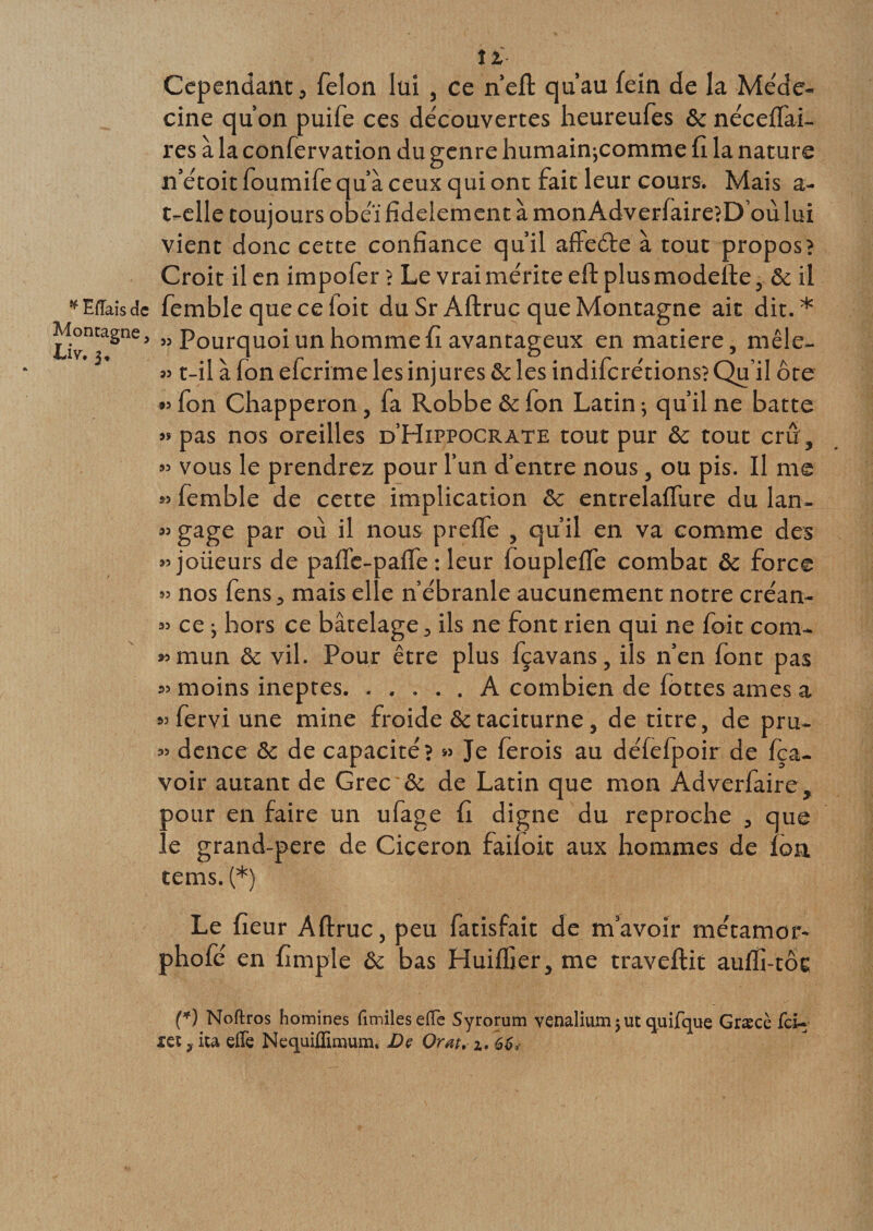* Mais de Montagne &gt; Liv, îl Cependant, félon lui , ce n’elt qu’au fein de la Méde- cine qu’on puife ces découvertes heureufes &amp; nécelfai- res à la confervation du genre humainjcomme (I la nature n’étoit foumife qu’à ceux qui ont fait leur cours. Mais a- t-elle toujours obéi fidèlement à monAdverfaire?D où lui vient donc cette confiance qu’il affeéfe à tout propos? Croit il en impofer ? Le vrai mérite eltplusmodefte, &amp; il femble quecefoit du SrAftruc que Montagne ait dit.* » Pourquoi un homme fi avantageux en matière, mêle- » t-il à fon efcrime les injures &amp; les indifcrétions? Qu’il ôte « fon Chapperon, fa Robbe 6c fon Latin ; qu’il ne batte » pas nos oreilles d’Hippocrate tout pur 6c tout crû, vous le prendrez pour l’un d’entre nous, ou pis. Il me femble de cette implication 6c entrelalTure du lan¬ gage par où il nous prelfe , qu’il en va comme des joüeurs de paffe-paffe : leur foupleffe combat 6c force » nos fens, mais elle n’ébranle aucunement notre créan¬ ce j hors ce bâtelage, ils ne font rien qui ne foit com¬ mun 6c vil. Pour être plus fçavans, ils n’en font pas 55 moins ineptes. ..... A combien de lottes âmes a fervi une mine froide 6ctaciturne, de titre, de pru¬ dence 6c de capacité? » Je lerois au défefpoir de fça- voir autant de Grec 6c de Latin que mon Adverfaire, pour en faire un ufage fi digne du reproche , que le grand-pere de Cicéron faifoit aux hommes de loa tems. (*) Le fieur Aftruc, peu fatisfait de m’avoir métamor- phofé en fimple 6c bas Huilfier, me traveftit aulfi-tôc (*) Noftros homines fimileseffe Syrorum venalium 5 ut quifque Græcè fci- les y ita effe Nequiflimum, De Orat, 2.. 66, 35 35 33 35 33 33 93 33