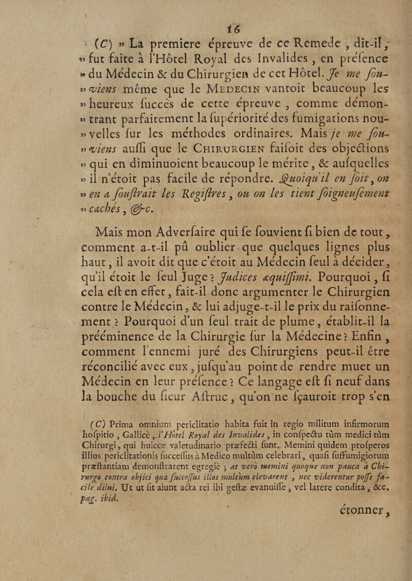 16 (C) » La première épreuve de ce Remede , dit-il / «fut faite à l’Hôtel Royal des Invalides , en préfence » du Médecin &amp; du Chirurgien de cet Hôtel. Je me fin- « mens même que le Médecin vantoit beaucoup les « heureux fuccês de cette épreuve , comme démon- « trant parfaitement la fupériorité des fumigations nou- » velles fur les méthodes ordinaires. Mais je me Jôu- » viens aufh que le Chirurgien faifoit des objeélions » qui en diminuoient beaucoup le mérite, &amp; aufquelles » il n’étoit pas facile de répondre. Quoiqu’il en Joityon « en &amp; fouflrait les Regiflres y ou on les tient Joigneufement « cachés, (ëjrc. Mais mon Adverfaire qui fe fouvient fi bien de tout, comment a-t-il pû oublier que quelques lignes plus haut, il avoir dit que c’étoit au Médecin feul à décider, qu’il étoit le feul Juge? Judices œquiffimi. Pourquoi, fi cela eft en effet, fait-il donc argumenter le Chirurgien contre le Médecin, &amp; lui adjuge-t-il le prix du raifonne- ment ? Pourquoi d’un feul trait de plume, établit-il la prééminence de la Chirurgie fur la Médecine? Enfin , comment l’ennemi juré des Chirurgiens peut-il être réconcilié avec eux, jufqu’au point de rendre muet un Médecin en leur préfence ? Ce langage eft fi neuf dans la bouche du fleur Aftruc, qu’on'ne fçauroit trop s’en (C) Prima omnium periclitatio habita fuit in regio militum infirmorum hofpitio , Gallicè &gt; ïHôtel Royal des Invalides , in confpedu tùm medici tùm Chirurgi, qui huicce valetudinario præfedi font*. Memini quidem profperos illius periclitationis fucceifus à Medico multùm celebrari, quaft fuffumjgiorum pracftantiam demonftrarent egregiè j at vero memini quoque non ipauca à Chi- ytir go contra objici qu&amp; fnccejfus illos multum elevarent , nec viderentur pojfe fa¬ cile dilni. Ut ut fitaiunt ada rei ibi geftæ evanuiile , vel latere condita, &amp;c. f4g* ibid. etonner*