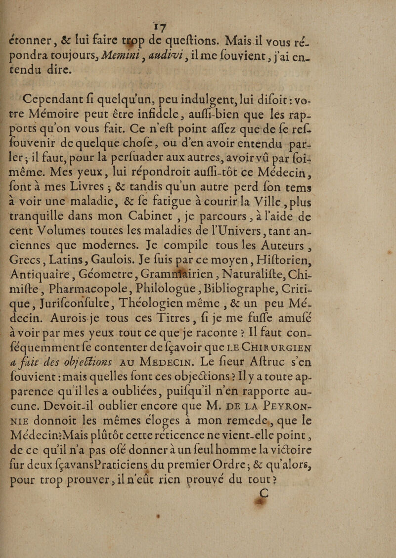 «7 étonner, Sc lui faire trpp de queftions. Mais il vous ré¬ pondra toujours, Memini, wdim, il me fouvienc , j’ai en¬ tendu dire. Cependant fi quelqu’un, peu indulgent, lui difoit: vo¬ tre Mémoire peut être infidèle, aufli-bien que les rap¬ ports qu’on vous fait. Ce n’eft: point aflez que de fe ref. : ouvenir de quelque chofe, ou d’en avoir entendu par¬ ler -, il faut, pour la perfuader aux autres, avoir vu par foi- même. Mes yeux, lui répondroit aufli-tôt ce Médecin, font à mes Livres j &amp;c tandis qu’un autre perd fon tems à voir une maladie, &amp; fe fatigue à courir la Ville, plus tranquille dans mon Cabinet , je parcours , à l’aide de cent Volumes toutes les maladies de l’Univers,tant an¬ ciennes que modernes. Je compile tous les Auteurs , Grecs, Latins, Gaulois. Je fuis par ce moyen, Hiftorien, Antiquaire, Géomètre, Gramnfairien, Naturâlifte, Chi- mifte, Pharmacopole, Philologue, Bibliographe, Criti¬ que, Jurifconfulte, Théologien même , Se un peu Mé¬ decin. Aurois-je tous ces Titres, fi je me fufle amufé à voir par mes yeux tout ce que je raconte ? Il faut con- féquemment fe contenter de fçavoir que le Chir urgien a fait des objections au Médecin. Le fieur Aftruc s’en fouvient : mais quelles (ont ces objeâions ? Il y a toute ap¬ parence quilles a oubliées, puifqu’il n’en rapporte au¬ cune. Devoit-il oublier encore que M. de la Peyron- nie donnoit les mêmes éloges à mon remede, que le Médecin?Mais plutôt cette réticence ne vient-elle point, de ce qu’il n’a pas ofé donner à un feul homme la viéloirc fur deux fçavansPraticiens du premier Ordre -, Se qu’alors, pour trop prouver, il n’eût rien prouvé du tout?