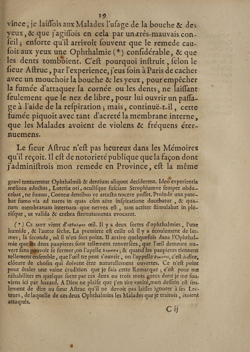 yeux, 6c que j’agiflois en cela par un-très-mauvais con- feil ; enforte qu’il arrivoit fouvent que le remede cau- foitaux yeux une Ophthalmie (*) confidérable, 5c que les dents tomboient. C’eft pourquoi inftruit, félon le heur Aftruc, par l'experience, j’eus foin à Paris de cacher avec un mouchoir la bouche 5c les yeux, pour empêcher la fumée d’attaquer la cornée ou les dents, ne laiffant feulement que le nez de libre, pour lui ouvrir un paca¬ ge à l’aide de la refpiration ; mais, continuë-t-il, cette fumée piquoit avec tant d’acreté la membrane interne, que les Malades avoient de violens 6c fréquens éter- nuemens. Le fieur Aftruc n’eft pas heureux dans les Mémoires qu’il reçoit. Il eft de notoriété publique que la façon dont j’adminiftrois mon remede en Province, eft la même gravi tentarentur Ophthalmiâ Sc dentium aliquot décidèrent. Ideô experientia meliora edoétus, Lutetiac ori, oculifque fafciam Strophiumve femper obdu- cebat, ne fumus, Corneæ dendbus ve attaéfcu nocere poffet. Proinde una pâte- bat fumo via ad nares in quas cùm aère infpiratione ducebatur , &amp; qua- rum membranam internam-quæ nervea eft , tam acriter ftimulabat in pie— lifque, ut valida &amp;c crebra fternutamenta evocaret. (*) Ce mot vient d'oçfatptf œil. Il y a deux fortes d'ophthalmies 5 l’une humide, ôc l’autre féche. La première eft celle où il y a écoulement de lar¬ mes ; la fécondé 5 où il n'en fort point. Il arrive quelquefois dans l’Ophthal- mie que les deux paupières font tellement renverfées, que l'œil demeure ou¬ vert fans pouvoir fe fermer jon l’apelle Xvfions ; &amp; quand les paupières tiennent tellement enfemble 3 que l'oeil ne peut s’ouvrir, on l’appelle c’eft à-dire* clôture de chofes qui doivent être naturellement ouvertes. Ce n'eft point pour étaler une vaine érudition que je fais cette Remarque ; c'eft pour me réhabiliter en quelque forte par ces deux ou trois mots grecs dont je me fou- viens ici par hazard. A Dieu ne plaife que j'en cire vanité,mon deifein eft feu¬ lement de dire au fieur Aftruc qu'il ne devoir pas laiftèr ignorer à les Lec¬ teurs , de laquelle de ces deux Ophthalmies les Malades que je traitois, étoient attaqués.