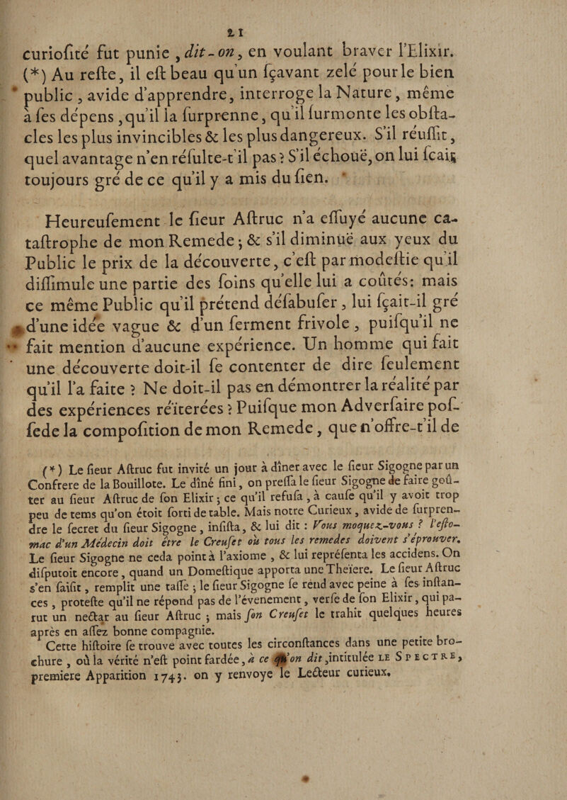 curiofité fut punie ,dit-on, en voulant braver l’Elixir. (*) Au refte, il eftbeau qu’un fçavant zélé pour le bien * public , avide d’apprendre, interroge la Nature, même à fes dépens ,qu’il la furprenne, qu il (urmonte les obfta- clés les plus invincibles &amp; les plus dangereux. S il reuffit, quel avantage n’en rélulte-t’il pas ? S’il échoue, on lui lcai| toujours gré de ce qu’il y a mis du lien. Heureufement le fieur Aftruc n’a efluyé aucune ca- taftrophe de mon Remede ;&amp; s’il diminue aux yeux du Public le prix de la découverte, c’eft par modeftie qu’il diflimule une partie des foins quelle lui a coûtes: mais ce même Public qu’il prétend defabufer, lui fçait-il gre H d’une idée vague &amp;c dun ferment frivole, puifquil ne •* fait mention d’aucune expérience. Un homme qui fait une découverte doit-il fe contenter de dire feulement qu’il l’a faite ? Ne doit-il pas en démontrer la réalité par des expériences réitérées ? Puifque mon Adverfaire pof. fede la compofition de mon Remede, que n offre-t il de /*) Le fieur Aftruc fut invité un jour à dîner avec le fieur Sigogne par un Confrère de laBouillote. Le dîné fini, on prefta le fieur Sigogne de faire goû¬ ter au fieur Aftruc de fon Elixir ^ ce qu’il refufa , a caufe qu il y avait uop peu de tems qu’on étoit forti de table. Mais notre Curieux, avide de furpren- dre le fecret du fieur Sigogne, infifta, 6c lui dit : Vous moquez-vous ? l’eflo- mac d’un Médecin doit être le Creufet ou tous les remedes doivent s’éprouver. Le fieur Sigogne ne céda pointa l’axiome , 6c lui repréfenta les accidens. On difputoit encore, quand un Domeftique apporta une Theiere. Le fieur Aftruc s’en faifit, remplit une taftè -, le fieur Sigogne fe rend avec peine à fes inftan- ces, protefte qu’il ne répond pas de l’évenement, verfb de fon Elixir, qui pa¬ rut un neébar au fieur Aftruc $ mais fin Creufet le trahit quelques heures après en allez bonne compagnie. Cette hiftoire fe trouve avec toutes les circonftances dans une petite bro¬ chure , où la vérité n’eft point fardée ce qù on dit ,intitulee le Spectre» première Apparition 1743. on y renvoyé le Leéteur curieux.