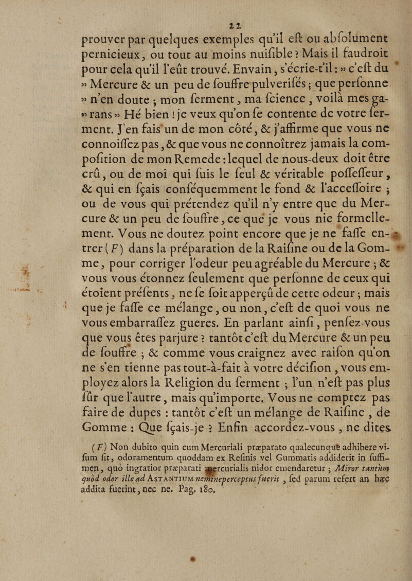 11 33 33 &gt;3 prouver par quelques exemples qu’il eft ou abfolument pernicieux, ou tout au moins nuifible? Mais il faudroit pour cela qu’il l’eût trouvé. Envain, s’écrie-t’il : » c’eft du Mercure &amp; un peu de fouffre pulverifes ; que perfonne n’en doute ; mon ferment, ma fcience , voilà mes ga- rans » Hé bien ! je veux qu’on fe contente de votre fer¬ ment. J’en fais un de mon côté, &amp;c j’affirme que vous ne connoiffiez pas, &amp; que vous neconnoîtrez jamais la com- pofition de mon Remede : lequel de nous-deux doit être crû, ou de moi qui fuis le feul &amp; véritable poffeffieur, &amp; qui en fçais conféquemment le fond &amp; l’acceffoire -, ou de vous qui prétendez qu’il n’y entre que du Mer¬ cure &amp; un peu de fouffre, ce que je vous nie formelle¬ ment. Vous ne doutez point encore que je ne falfe en¬ trer ( F ) dans la préparation de la Raffine ou de la Gom¬ me, pour corriger l’odeur peu agréable du Mercure vous vous étonnez feulement que perfonne de ceux qui étoient préfènts, ne fe foit apperçû de cette odeur -, mais que je faffe ce mélange, ou non, c’eft de quoi vous ne vous embarraffez gueres. En parlant ainfi, penfez-vous que vous êtes parjure ? tantôt c’eft du Mercure &amp; un peu de fouffre ; &amp; comme vous craignez avec raifon qu’on ne s’en tienne pas tout-à-fait à votre décffion , vous em¬ ployez alors la Religion du ferment -, l’un n’eft pas plus fur que l’autre, mais qu’importe. Vous ne comptez pas faire de dupes : tantôt c’eft un mélange de Raffine , de Gomme : Que fçais-je &gt; Enfin accordez-vous , ne dites ( F) Non dubito quin cum Mercuriali præparato qualecunqufe adhibere vi- fum fît, odoramentum quoddam ex Relinis vel Gummatis addiderit in fuffi- rpçn, quo ingratior præparati ^ercurialis nidor emcndaretur ; Miror tantum quod odor ille ad Astantium nemineperceptus fuerït 5 fed parum refert an ■?*