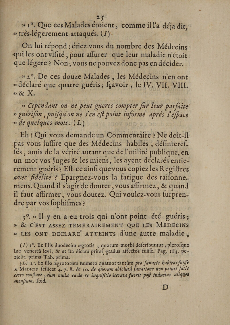 4s » i°. Que ces Malades étoient, comme ilia déjà dit, « trés-légerement attaqués. (7)^ On lui répond : étiez vous du nombre des Médecins qui les ont vifité, pour aflurer que leur maladie n’écoit que légère -? Non -, vous ne pouvez donc pas en décider. » i°. De ces douze Malades , les Médecins n’en ont «déclaré que quatre guéris ; fçavoir , le IV. VII. VIII. « &amp; X. » Cependant on ne peut gueres compter Jur leur parfaite » guérifon , puifquon ne s'en efipoint informé après L'efface »&gt; de quelques mois. [L) Eh ! Qui vous demande un Commentaire? Ne doit-il pas vous fuffire que des Médecins habiles , définterefl lés , amis de la vérité autanc que de l’utilité publique, en un mot vos Juges &amp; les miens, les ayent déclarés entiè¬ rement guéris ? Eft-ce ainfi que vous copiez les Rcgiftres avec fidelité ? Epargnez-vous la fatigue des raiionne- mens. Quand il s’agit de douter, vous affirmez, &amp; quand il faut affirmer, vous doutez. Qui voulez-vous furpren- dre par vos fophifmes ? 3°. » Il y en a eu trois qui n’ont point été guéris-, » ÔC CEST ASSEZ TEMERAIREMENT QUE LES MEDECINS » les ont déclaré’ atteints d’une autre maladie , (/) i°. Ex illis duodecim. ægrotis , quorum morbi defcribuntur, plerofque lue venereâ levi, &amp;c ut ica dicam primi gradus afFe&amp;os fuifTe. Pag. 183. pe- riclit. prima Tab. prima. (L) Ex illo ægrotorum numéro quatuor tantum pro fanatis habitos fuijfe A Medicis Icilicer 4.7. 8. ôc 10. de quorum abfo lutd fanatione non potuit Jatis .certo conftare 3 mm nulla ta de re inquifitio itérât a ftterit pofi inducias ali quoi œnenfum, IbicL D /