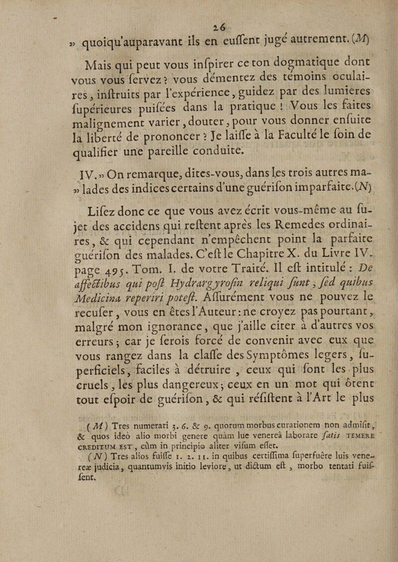 2, (y ;r% ^ j&gt; quoiqu’auparavant ils en euffent jugé autrement. {M) Mais qui peut vous infpirer ce ton dogmatique dont vous vous fervez ? vous démentez des témoins oculai¬ res , instruits par l’expcrience, guidez par des lumières lupérieures puiiees dans la pratique ! Vous les faites malignement varier, douter , pour vous donner cnfuite la liberté de prononcer ? Je laiffe à la Faculté le foin de qualifier une pareille conduite. IV. » On remarque, dites-vous, dans les trois autres ma- » lades des indices certains d’une guérifon imparfaite.{N). Lifez donc ce que vous avez écrit vous-même au fu- jet des accidens qui relient après les Remedes ordinai¬ res , &amp; qui cependant n’empêchent point la parfaite guérifon des malades. C'eftle Chapitre X. du Livre IV. page 495. Tom. I. de votre Traité. Il eft intitulé : De affecïibus qui pofl Hydrargyrofln relïqui fknt, Jed quibus Medicina, reperiri pâte fl. Aifurément vous ne pouvez le recufer, vous en êtes l’Auteur: ne croyez pas pourtant, malgré mon ignorance, que j’aille citer à d’autres vos erreurs -, car je ferois forcé de convenir avec eux que vous rangez dans la claife des Symptômes légers, fu- perficiels, faciles à détruire , ceux qui font les plus cruels , les plus dangereux; ceux en un mot qui ôtent tout efpoir de guérifon, &amp; qui réfillent à l’Art le plus (M) Très numerari 5. 6, &amp;c 9. quorum morbus curationem non admifa, 8c quos ideo alio morbi genere quàm lue venereâ iaborare fatis temere creditum est , cùm in pnncipio aliter vifum eftet. (N) Très alios fuifte 1. 2. n. in quibus certifTima fuperfuêre luis vene~ reæ judicia ? quantumvis initio leviore, ut di&amp;um eft , morbo tentati fini¬ rent.