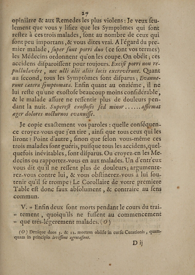 a7 opiniâtre &amp; aux Rcmedes les plus violens : Je veux feu¬ lement que vous y lifiez que les Symptômes qui font reliez à ces trois malades, font au nombre de ceux qui font peu importans ,&amp; vous dites vrai. A l’égard du pre¬ mier malade, fuper funt porri duo (ce font vos termes) les Médecins ordonnent qu’on les coupe. On obéit ; ces accidens difparoilfent pour toujours. Excifi porri non re- pullulamêre , nec ulli alii aliis locïs excrewérunt. Quant au fécond, tous les Symptômes font difparus ; Ewanue- runt cetera, Jymptomata. Enfin quant au onzième , il ne lui relie qu’une exoftofe beaucoup moins confidérable, &amp; le malade alfure ne reffentir plus de douleurs pen¬ dant la nuit. Supcrefl exoflojts J'ed minor.affirmai œger dolores nociurnos ea^anuiffie. Je copie exaélement vos paroles : quelle conféqucn- ce croyez-vous que j’en tire , ainfi que tous ceux qui les liront ? Point d’autre , finon que félon vous-même ces trois malades font guéris, puifque tous les accidens,quel- quefois inévitables, font dilparus. Ou croyez-en les Mé¬ decins ou rapportez-vous-en aux malades. Un d’entr’eux vous dit qu’il ne relfent plus de douleurs; argumente¬ rez-vous contre lui, &amp; vous oblïinerez-vous à lui fou- tenir qu’il fe trompe? Le Corollaire de votre première Table elt donc faux abfolument, &amp;c contraire au fens commun, V. » Enfin deux font morts pendant le cours du trai- » tement, quoiqu’ils ne fulTent au commencement ” 4ue trcs-légerement malades. ( 0 ) (O) Denique duos 5. &amp;c 11. mortem obiifle in curfu Curationis, quam&lt; quam in principio IsviJJime &lt;zgrotaJ]ent&gt; D ij