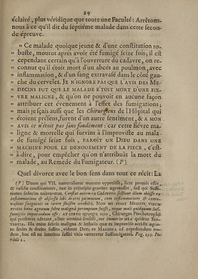 2-9 éclairé, plus véridique que toute une Faculté i Arrêtons- nous à ce qu’il dit du feptiéme malade dans cette fécon¬ dé épreuve. » Ce malade quoique jeune &amp; d’une conlïitution ro_ » bulle, mourut apres avoir été fumigé feize fois; il ell « cependant certain qu’à l’ouverture du cadavre, on re- » connut qu’il étoit mort d’un abcès au poulmon,avec » inflammation, &amp; d’un fang extravafé dans le côté gau- » che du cervelet. Je n’ignore pas que l’avis des Me- » DECINS FUT QUE LE MALADE e’tOIT MORT DUNE FIE- » vre maligne, &amp; qu’on ne pouvoit en aucune façon » attribuer cet événement à l’effet des fumigations ; »&gt; mais je fçais aufli que les Chirurgiens de 1 Hôpital qui » étoient préfens,furent d’un autre fentiment, &amp; A mon » avis ce ri étoit pas fins fondement : car cette fièvre ma- » ligne &amp; mortelle qui furvint a l’improville au mala- « de fumigé feize fois , paroît un Dieu dans une » MACHINE POUR LE DENOUEMENT DE LA PIECE , c’ell- » à-dire, pour empêcher qu’on n’attribuât la mort du » malade,, au Remede du Fumigateur. (P) Quel divorce avec le bon fera dans tout ce récit! La (?) Unum qui VU. numerabatur mortem oppetîiiïe, licet juvenis effet 8c validæ conftïtutionis, nee in prineipio graviter ægrotalïet , fed qui Suffi- tiones fedecim toleraverat, Confiât autern ex Cadaveris fefitone ilium obiijfe ex inflammations &amp; abfcejfu lobi dextri pulmmmn, cmn inflammatione &amp;. extra.*- •vafione fanguinis in latere jtniftro cerebelii. Non me fugit Medicis^ yisum fxj i s s e lo une Agrotum febre malignd peremptum fuijfe, ne que mali quidquam Suf- fumigiis impntanâum ejfe : at certo quoqije scio , Chirurgos Ptochotrophfi qui prefentes adérant3 aliter omnino fénfiffe ynec imrherïto mea quidem Sen- tentia. Ilia enim febris maiigna 6c lethalis quæ ex improvifb accidit ægrcr- to fexies 8c decies fiiffito , videtur Deus ex Machina ad expediendum no~ dum, hoc eft ne. intérims fuffiti vitio verteretur SufFumigatori, Pag. iVa~ . râcli 2 .0