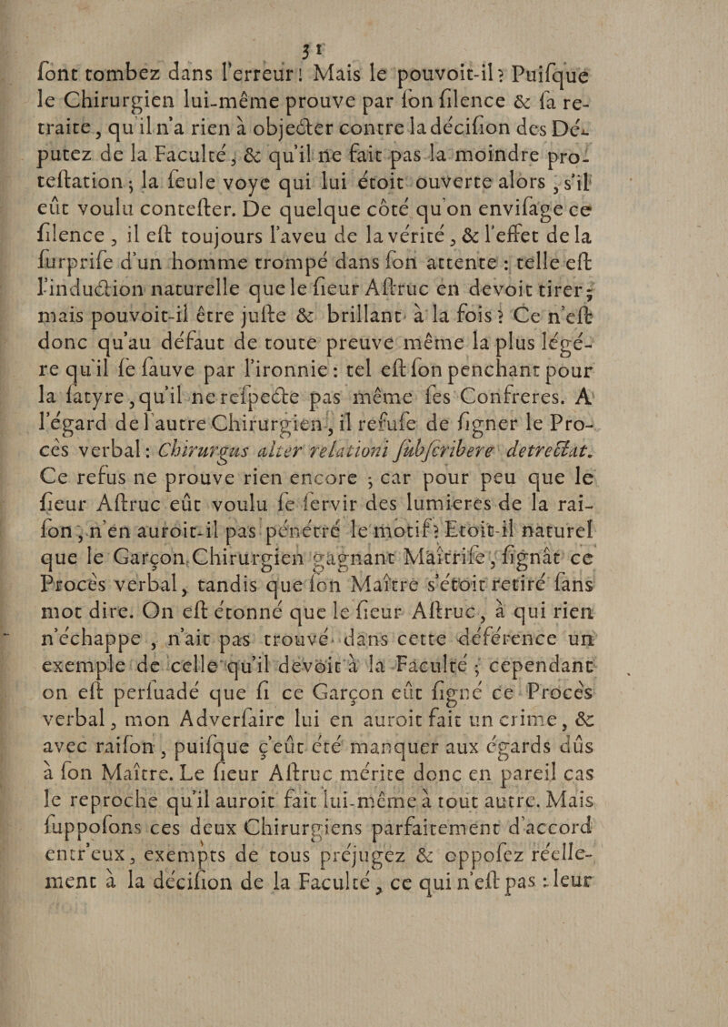 font tombez dans l'erreur! Mais le pouvoit-ib Puifque le Chirurgien lui-même prouve par fon filence &amp; fa re¬ traite , qu il n’a rien à objeéler contre ladécifion des DeC putez de la Faculté, 8c qu’il ne fait pas la moindre pro- teflation ; la feule voyc qui lui étoit ouverte alors , s’il eût voulu contefler. De quelque côté qu'on envifage ce filence , il efl toujours l’aveu de la vérité, &amp; l’effet de la lurprife d’un homme trompé dans fon attente : telle effc l’induélion naturelle que le fieur Aflruc en devoir tirer; mais pouvoit-il être jufte &amp; brillant à la fois ? Ce n’efl donc qu’au défaut de toute preuve même la plus légè¬ re qu'il fe fauve par l’ironnie : tel efl fon penchant pour la fatyre , qu’il ne refpeéte pas même fes Confrères. A l’égard de 1 autre Chirurgien , il refufe de ligner le Pro¬ cès verbal: Chirurgus alter relationiJkbfcribere detrecLit. Ce refus ne prouve rien encore -, car pour peu que le fieur Aflruc eût voulu fe iervir des lumières de la rai- fon , n’en auroit-il pas pénétré le motif? Etoit-il naturel que le Garçon Chirurgien gagnant Mâîtrife, lignât ce Procès verbal, tandis que ion Maître s’étoit retiré fans mot dire. On efl étonné que le fieur Aflruc, à qui rien n’échappe , n’ait pas trouvé dans cette déférence un exemple de celle qu’il devoir à la Faculté ; cependant on efl perfuadé que fi ce Garçon eût figné ce Procès verbal, mon Adverfairc lui en auroit fait un crime, 8c avec rai fon , puifque c’eût été manquer aux égards dûs à fon Maître. Le fieur Allruc mérite donc en pareil cas le reproche qu’il auroit fait lui-même à tout autre. Mais fiippofons ces deux Chirurgiens parfaitement d’accord entr’eux, exempts de tous préjugez 8c oppofez réelle¬ ment à la décifion de la Faculté, ce qui n’efl pas rieur