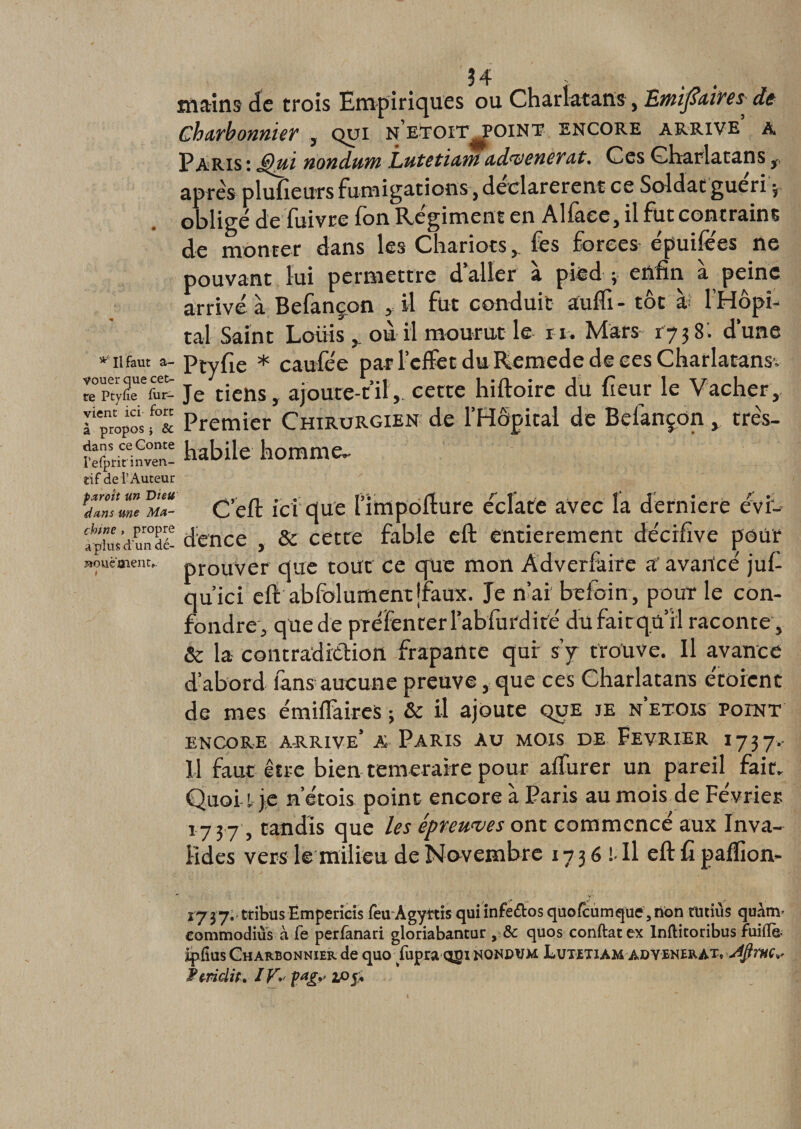 mains de trois Empiriques ou Charlatans, Emifiaires, de Charbonnier , qui n'etoit^point encore arrive a Paris: Jêhai nondurn Lutetiawad’venerat. Ces Charlatans , apres plufieurs fumigations} déclarèrent ce Soldat guéri -t obligé de fuivre fon Régiment en Alfaee, il fut contraint de monter dans les Chariots , fes forces épuifees ne pouvant lui permettre daller à pied ; enfin à peine arrivé à Befançon , il fut conduit aufli- tôt à l’Hôpi¬ tal Saint Louis y ou il mourut le ri. Mars 1738. dune * 11 faut a- Ptyfie * caufée par l’effet du Remede de ces Charlatans. re°pety(leUefur- Je tiens, ajoure-til,. cette hiftoire du fieur le Vacher, t^opos f°&amp; Premier Chirurgien de l’Hôpital de Befançon , trés- re^ridnven! habile homme. tif de l’Auteur avec la derniere évi-- ement décifive pour Doucaient. prouver que tout ce que mon Âdverfaire a avancé juf qu’ici efi abfolumentjraux. Je n’ai befoin, pour le con¬ fondre, que de préFenterrabfurdité du fait qu’il raconte, &amp; la contradiction frapante qur s’y trouve. Il avance d’abord fans aucune preuve, que ces Charlatans étorcnt de mes émiflàireS j &amp; il ajoute que je n etois point C’efl ici que l’impofture éclate partit un Dieu dans une Ma- dence , &amp; cette fable eft ENCORE ARRIVE* A PARIS ÀU MOIS DE FEVRIER I737.. Il faut être bien temeraire pour aflfurer un pareil fait. Quoi l je n etois point encore à Paris au mois de Février 173 7 , candis que les épreuves ont commence aux Inva¬ lides vers le milieu de Novembre 1736 1 II eft û pafîiom 17 37. tribus Empericis feu Agyttis quiinfe&amp;osquofcumqué5non tütiùs quànv commodiùs à fe perfanari gloriabantur , &amp; quos conftatex lnftitoribus fuiflè* Ipfîus Charbonnier de quo fupra qgi nqni^jm Lutetiam advenerAt» Jÿm* P mclit. I