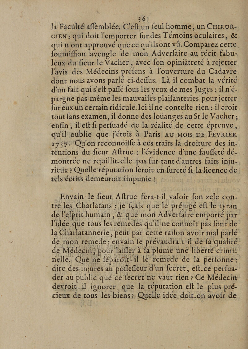 la Faculté affemblée. C’eft un feul homme, un Chirur¬ gien 3 qui doit l’emporter fur des Témoins oculaires, &amp; qui n ont approuvé que ce qu’ils ont vû. Comparez cette fourmilion aveugle de mon Adverfaire au récit fabu¬ leux du fîeur le Vacher, avec fon opiniâtreté à rejetter l’avis des Médecins préfens à l’ouverture du Cadavre dont nous avons parlé ci-deftus. La il combat la vérité d’un fait qui s’eft pafTé fous les yeux de mes Juges : il n’é¬ pargne pas même les mauvaifes plaifanteries pour jetter fur eux un certain ridicule. Ici il ne contefte rien : il croit tout fans examen, il donne des louanges au Sr le Vacher j enfin, il eft fi perfuadé de la réalité de cette épreuve, qu’il oublie que j’étois à Paris au mois de Février 1737. Qu’on reconnoiffe à ces traits la droiture des in¬ tentions du fîeur Aftruc : l’évidence d’une fauffeté dé¬ montrée ne rejaillit-elle pas fur tant d’autres faits inju¬ rieux ? Quelle réputation feroit en fureté fi la licence de tels écrits demeuroit impunie i Envain le fîeur Aftruc fera-t-il valoir fon zele con¬ tre les Charlatans : je fçais que le préjugé eft le tyran de l’efprit humain , &amp; que mon Adverfaire emporté par l’idée que tous les remedes qu’il ne connoît pas font de la Charlatannerie, peut par cette raifon avoir mal parlé de mon remede : envain fe prévaudra-t-il de fa qualité de Médecin, pour laiffer à fa plume une liberté crimi¬ nelle. Que ne fépârôit-il le remede de la perfonne : dire des injures au pofleffeur d’un fecret, eft-ce perfua- der au public que ce fecret ne vaut rien 1 Ce Médecin devroit-il ignorer que la réputation eft le plus pré¬ cieux de tous les biens &gt; Quelle idée doit-on avoir de