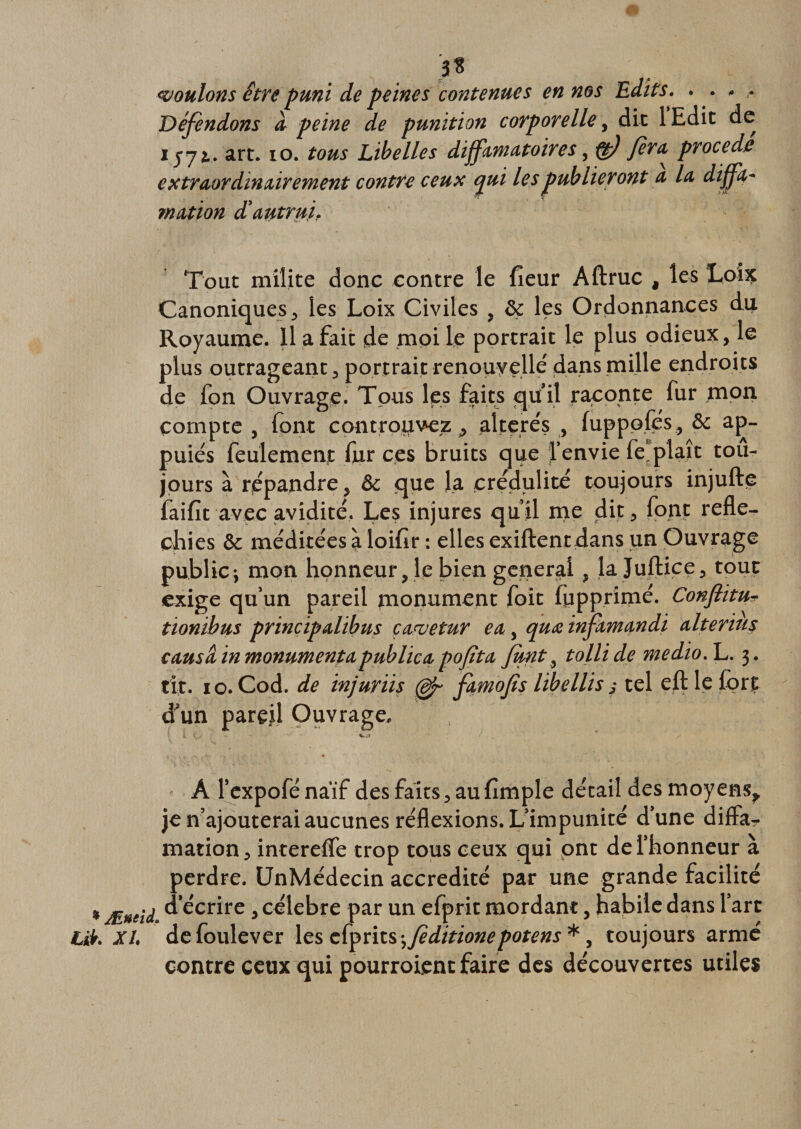 moulons être puni de peines contenues en nos Edits. . • » - Défendons a peine de punition corporelle, dit 1 Edit de lyji* art. 10. tous Libelles diffamatoires, ft) Jera^ procédé extraordinairement contre ceux qui les publieront a la diffa- ?nation d'autrui. ç •&gt; ** ' 7 Tout milite donc contre le fleur Aftruc , les Loix Canoniques, les Loix Civiles , &amp; les Ordonnances du Royaume. Il a fait de moi le portrait le plus odieux, le plus outrageant, portrait renouvelle dans mille endroits de fon Ouvrage. Tous les faits qu’il raconte fur mon compte , font controuvez, altérés , luppoles, &amp; ap¬ puies feulement fur ces bruits que l’envie fe.plaît tou¬ jours à répandre, &amp; que la crédulité toujours injufte faifit avec avidité, Les injures qu’il me dit, font réflé¬ chies &amp; méditées à loiflr : elles exiftentdans un Ouvrage public^ mon honneur, le bien general, la juftice, tout exige qu’un pareil monument foit fupprimé. Conftitu- tionibus principahbus cavetur ea, qttœ infitmandi alteriu$ causa in monument a publica P ofi ta, junt, tollide medio. L. 3. fit. 10. Cod. de injuriis (dp famojîs libellis ,• tel efl: le fort d’un pareil Ouvrage. • * .y ■ A l’expofé naïf des faits, au Ample détail des moyens,, je n’ajouterai aucunes réflexions. L’impunité d’une difla? mation, intereffe trop tous ceux qui ont de l’honneur à perdre. UnMédecin accrédité par une grande facilité ÆneU ^'écrire , célébré par un efprit mordant, habile dans l’art XL defoulever lescfprits ^feditionepotens* y toujours armé contre ceux qui pourroient faire des découvertes utiles