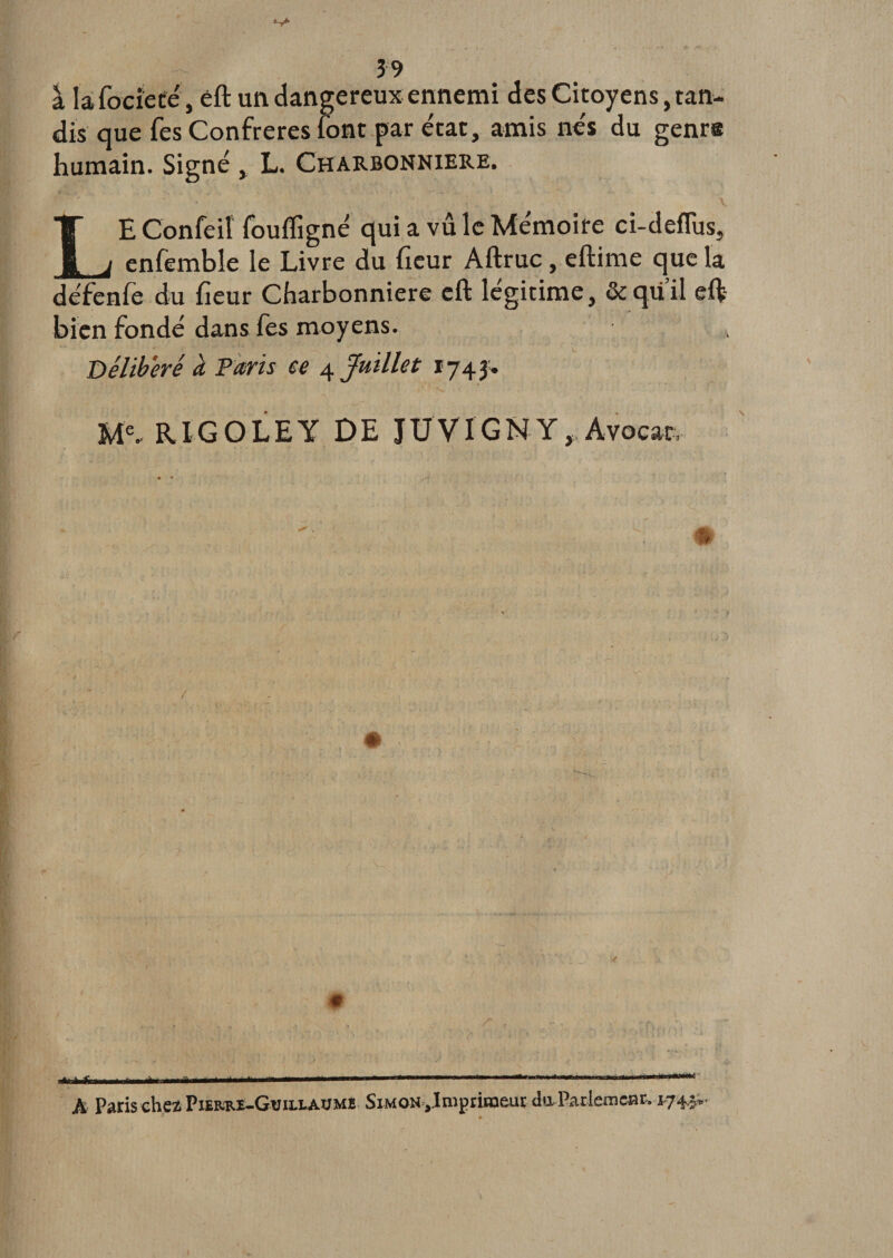 â la fociete, eft un dangereux ennemi des Citoyens, tan¬ dis que Tes Confrères font par état, amis nés du genrs humain. Signé , L. Charbonnière. LEConfeii foufligné qui a vûle Mémoire ci-deflus, enfemble le Livre du (leur Aftruc, eftime que la défenfe du fieur Charbonnière eft légitime, &amp;qii’il eft- bien fondé dans fes moyens. . / _ - - i 1 Délibéré à Paris ce 4Juillet 1743. Me- RIGOLE Y DE JUVIGNY, Avocat, # # - _ ;r,. ;, ■t^frii&lt;i.ÉirMÉi ...— 1 ... ... A Paris chez Pierre-Guillaume Simon Jmpriïa&amp;uç du Parierncar, 174.^•