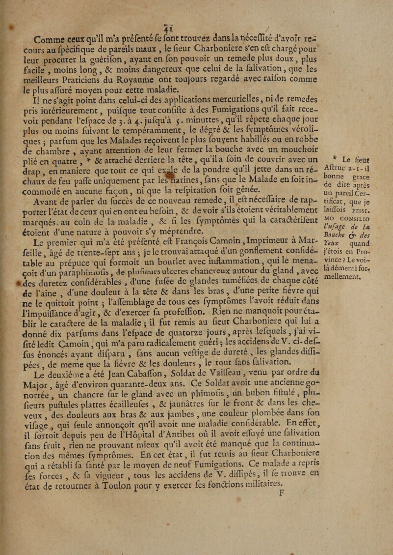 * Comme ceux qu’il m’a préfenté fe font trouvez dans la néceflaté d’avoir re-; cours au fpécifique de pareils maux , le fieur Charboniere s’en eft chargé pour leur procuter la guérifon, ayant en Ton pouvoir un remede plus doux, plus facile , moins long, &amp; moins dangereux que celui de la falivation, que les meilleurs Praticiens du Royaume ont toujours regardé avec raifon comme le plus alluré moyen pour cette maladie. Il ne s’agit point dans celui-ci des applications mercurielles, ni de remedes pris intérieurement, puifque tout conflfte à des Fumigations qu’il fait rece¬ voir pendant l’efpace de 3. à 4. jufqu’à 5. minuttes, qu il repete^ehaque jour plus ou moins fuivant le tempéramment, le dégré &amp; les fymptômes veroli- ques ; parfum que les Malades reçoivent le plus fouyent habillés ou en robbe de chambre , ayant attention de leur fermer la bouche avec un mouchoir plié en quatre , * 8c attaché derrière la tête, qu’ila foin de couvrir avec un drap , en maniéré que tout ce qui exde de la poudre qu’il jette dans un ré¬ chaux de feu palîe uniquement par lesrïarines, fans que le Malade en foit in¬ commodé en aucune façon, ni que la refpiration foit gênee. Avant de parier du fuccès de ce nouveau remede, il eft néceflaire de rap¬ porter l’état deceux qui en ont eu befoin, 8c de voir s ils etoient véritablement marqués.au coin de la maladie , &amp;c fi les fymptômes qui la caraéberifent etoient d’une nature à pouvoir s’y méprendre. Le premier qui m’a été préfenté eft François Camoin, Imprimeur a Mar- feille, âgé de trente-fept ans ; je le trouvai attaqué d’un gonflement confidé- tabîe au prépuce qui formoit un bourlec avec inflammation, qui le mena- coit d’un paraphimufts, de plnfieurs ulcérés chancreu^r autour du gland , avec aies durerez confidérables , d’une fufée de glandes tuméfiées de chaque côté de l’aine , d’une douleur à la tête 8c dans les bras, d’une petite fièvre qui ne le quittoit point 3 l’afTemblage de tous ces fymptômes l’avoit réduit dans l’impuiflance d’agir, 8c d’exercer fa profeflion. Rien ne manquoit pour éta¬ blir le caradere de la maladie 3 il fut remis au fleur Charboniere qui^ lui a donné dix parfums dans l’efpace de quatorze jours, apres lefquels, j’ai vi- flté ledit Camoin l qui m’a paru radicalement guéri -, les accidens de V. ci- defl- flxs énoncés ayant difparu , (ans aucun veftige de durete , les glandes diffl— pées, de meme que la fièvre 8c les douleurs, le tout fans falivation. Le deuxieme a été Jean Cabaffon, Soldat de Vaiffeau venu par ordre du Major , âgé d’environ quarante-deux ans. Ce Soldat avoit une ancienne go~ norrée, un chancre fur le gland avec un phimofis , un bubon fiftule, plu- fieurs puftules plattes écailleufes , 8c jaunâtres fur le front 8c dans les che¬ veux , des douleurs aux bras 8c aux jambes, une couleur plombée dans fon vifage , qui feule annonçoit qu’il avoit une maladie confiderable. En effet, il fortoit depuis peu de l’Hôpital d’Antibes où il avoit elfuyé une falivation fans fruit, rien ne prouvant mieux qu’il avoit été manqué que la continua¬ tion des mêmes fymptômes. En cet état, il fut remis au fieur Charboniere qui a rétabli fa faute par le moyen de neuf Fumigations. Ce malade a repris fes forces , 8c fa vigueur , tous les accidens de Y. diflipes, il fe trouve en état de retourner à Toulon pour y exercer fes fonctions militaires. F \ * Le ûeuï Aftruc a-t-il bonne grâce de dire après un pareil Cer¬ tificat, que je Iaiflois pessi. MO CONSILIO Uufâge de lit Bouche &amp; des Yeux quand j’étois en Pro¬ vince ? Le voi¬ là démenti for-* mellement.